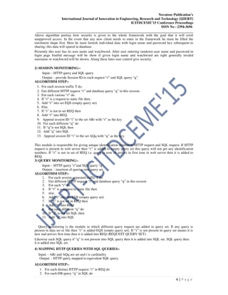 Novateur Publication’s
International Journal of Innovation in Engineering, Research and Technology [IJIERT]
ICITDCEME’15 Conference Proceedings
ISSN No - 2394-3696
__________________________________________________________________________________
4 | P a g e
Above algorithm portray how security is given to the whole framework with the goal that it will avert
unapproved access. In the event that any new client needs to enter in the framework he must be filled the
enrolment shape first. Here he must furnish individual data with login name and password key subsequent to
sharing; this data will spared in database.
Presently this user has its user name and watchword. After user entering rundown user name and password in
login page fruitful message will be show if given login name and watchword are right generally invalid
username or watchword will be shown. Along these lines user control give security.
2) SESSION MONITORING:-
Input: - HTTP query and SQL query
Output: - provide Session ID to each request “r” and SQL query “q”.
ALGORITHM STEP:-
1. For each session traffic T do.
2. Get different HTTP request “r” and database query “q” in this session.
3. For each various “r” do.
4. If “r” is a request to static file then.
5. Add “r” into set EQS (empty query set)
6. Else
7. If “r” is not in set REQ then
8. Add “r” into REQ
9. Append session ID “i” to the set ARr with “r” as the key
10. For each different “q” do
11. If “q”is not SQL then
12. Add “q” into SQL
13. Append session ID “i” to the set AQq with “q” as the key.
This module is responsible for giving unique identification number to HTTP request and SQL request. If HTTP
request is present in web server then “r” is added to empty query set this query will not get any identification
numbers. If “r” is not in set of REQ i.e. query is now of arrives in first time in web server then it is added to
REQ.
3) QUERY MONITORING:-
Input: - HTTP query “r”and SQL query “q”.
Output: - insertion of queries into query set.
ALGORITHM STEP:-
1. For each session separated traffic T do
2. Get different HTTP request “r” and database query “q” in this session
3. For each “r” do
4. If “r” is a request to static file then
5. else.
6. Add “r” into set EQS (empty query set)
7. If “r” is not set in REQ then
8. Add “r” into REQ
9. For each different “q” do
10. If “q” is not set SQL then
11. Add “q” into SQL
Query monitoring is the module in which different query request are added in query set. If any query is
present in data set or file then “r” is added EQS (empty query set). If “r” is not present in query set means it is
new and arrives first time then it is added into REQ (REQUEST QUERY SET).
Likewise each SQL query if “q” is not present into SQL query then it is added into SQL set. SQL query then
it is added into SQL set.
4) MAPPING HTTP QUERIES WITH SQL QUERIES:-
Input: - ARr and AQq are set and t is cardinality
Output: - HTTP query mapped to equivalent SQL query.
ALGORITHM STEP:-
1. For each distinct HTTP request “r” in REQ do
2. For each DB query “q” in SQL do
 