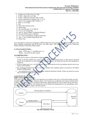 Novateur Publication’s
International Journal of Innovation in Engineering, Research and Technology [IJIERT]
ICITDCEME’15 Conference Proceedings
ISSN No - 2394-3696
__________________________________________________________________________________
5 | P a g e
3. Compare set of ARr with set of AQq
4. If ARr = AQq with set of AQq
5. If ARr = AQq and cardinality (ARr >t) then
6. Found a deterministic mapping from “r” to “q”
7. Add “q” into mapping model set MSr or “r”
8. Mark “q” in set SQL
9. Else
10. Need more training session
11. Return false
12. For each DB query “q” in SQL do
13. If “q” is not marked then
14. Add “q” into set NMR ( No Matched Request)
15. For each HTTP request in REQ do
16. If “r” has no deterministic mapping model then
17. Add “r” into set EQS (Empty Query Set)
18. Return True
User send request to web server in the form of HTTP. Then web server generates the equivalent SQL query. This
query mapping (monitoring) map HTTP query with SQL query. This module used the session monitoring
module and query monitoring module output.
5) ATTACK DETECTION:-
Input: - HTTP query “r” and SQL query “q”.
Output: - log which will show attack
ALGORITHM STEP:-
1. If the rule for request is deterministic mapping r -> Q
(P ≠ф) we will test whether Q is a subset of query, if it is subset of query then it is valid, and we will mark
queries in Q. otherwise we will considered something going to be wrong and session will considered as
suspicious
2. If rule is empty query set r-> ф, then request should be normal but not do any database queries and no any
attack will be reported.
3. For remaining unmarked queries we will check whether these database queries are present in No Match
Request (NMR) pattern.
4. Any unchecked web request database queries should be abnormal consider. If these are present in session
then it should be considered suspicious.
CASE STUDY OF ATTACKS
DIRECT DATABASE ATTACK:-
A few times of traffic or request that is not experience any container web server or firewall but rather associate
straightforwardly to the database. Database queries won't having any coordinating web request amid this kind
of attack. A web server intrusion recognition framework couldn't identify this sort of attack. On the off chance
that any assailant propelled this sort of attack this can be effortlessly distinguished by our methodology, since
we can't coordinate any web request with these queries.
Directly Queries to Database
Attacker
Database
Server
Normal
Database Reply
Web Server
User
Fig: Direct Database Attack
 