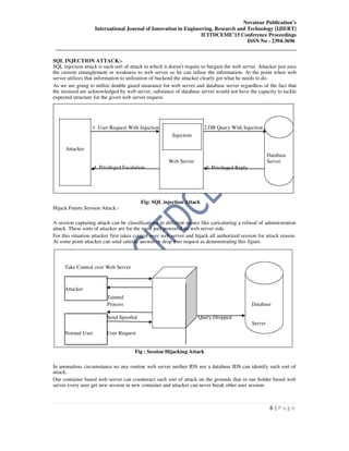 Novateur Publication’s
International Journal of Innovation in Engineering, Research and Technology [IJIERT]
ICITDCEME’15 Conference Proceedings
ISSN No - 2394-3696
__________________________________________________________________________________
6 | P a g e
SQL INJECTION ATTACK:-
SQL injection attack is such sort of attack in which it doesn't require to bargain the web server. Attacker just uses
the current entanglement or weakness to web server so he can infuse the information. At the point when web
server utilizes that information to utilization of backend the attacker clearly get what he needs to do.
As we are going to utilize double guard insurance for web server and database server regardless of the fact that
the misused are acknowledged by web server, substance of database server would not have the capacity to tackle
expected structure for the given web server request.
1. User Request With Injection 2.DB Query With Injection
Injection
Attacker
Database
4. Privileged Escalation
Web Server Server
3. Privileged Reply
Fig: SQL injection Attack
Hijack Future Session Attack:-
A session capturing attack can be classifications in different names like caricaturing a refusal of administration
attack .These sorts of attacker are for the most part powerful on web server side.
For this situation attacker first takes control over web server and hijack all authorized session for attack reason.
At some point attacker can send satirize answer or drop user request as demonstrating this figure.
Take Control over Web Server
Attacker
Tainted
Process Database
Send Spoofed Query Dropped
Server
Normal User User Request
Fig : Session Hijacking Attack
In anomalous circumstance no any routine web server neither IDS nor a database IDS can identify such sort of
attack.
Our container based web server can counteract such sort of attack on the grounds that in our holder based web
server every user get new session in new container and attacker can never break other user session.
 