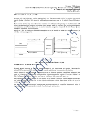 Novateur Publication’s
International Journal of Innovation in Engineering, Research and Technology [IJIERT]
ICITDCEME’15 Conference Proceedings
ISSN No - 2394-3696
__________________________________________________________________________________
7 | P a g e
PRIVILEGE ESCALATION ATTACK:-
Consider any web server offer support of both normal user and administrator consider for regular user request
may be Ru and will trigger SQL query Qu and for administrator request may be Ra and will trigger SQL query
Qa.
Now consider attacker sign into web server as a normal user and upgrade his privilege as an administrator and
trigger queries for getting executive information. These sorts of attack are extremely hard to distinguish for web
server intrusion identification framework or database intrusion recognition framework. As both Ru and Qa are
authorized request and authorized queries.
Be that as it may, by our holder based methodology we can locate this sort of attack since database queries Qa
will does not match request Ru.
User Send Request Ra Admin Queries Qa
User
Tainted
Database
Process
Server
Admin
Request Admin Admin Queries Qa
Web Server
FIG: PRIVILEGED ESCALATION ATTACK
WORKING ON DYNAMIC WEB PAGES
Dynamic website page can be furnished distinctive parameter with having same web queries. They generally
utilize POST system than GET strategy e.g. online journals and informal communication destinations.
This is instance of non-deterministic mapping where one to numerous mapping is happened. Mapping is not
same for every case so it is difficult to comprehend one to numerous mapping examples in each web request. It is
likewise happen that different operation may be cover to different their conceivable query set.
Calculation which is utilized as a part of static page is not as much as valuable in dynamic website page so we
can make classification of every one of those operation which are to some degree same or like, put away in
single one classification.
e.g. basic or comparable operation of numerous user perusing propensity or composing propensity or going to
next site page propensity are recorded in single classification, in same session.
 