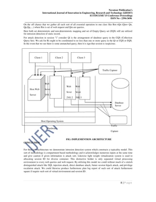 Novateur Publication’s
International Journal of Innovation in Engineering, Research and Technology [IJIERT]
ICITDCEME’15 Conference Proceedings
ISSN No - 2394-3696
__________________________________________________________________________________
8 | P a g e
On the off chance that we gather all such sort of all essential operation in one class like Rm->Qn (Qm= Qn,
Qp.Qq.....) where Rm is set of web request and Qm are queries.
Here both set deterministic and non-deterministic mapping and set of Empty Query set (EQS) still are utilized
for intrusion detection of static record.
For attack detection in session "i" consider Qi is the arrangement of database query in the CQS (Collection
Query Set). We ask for Ri ought to be coordinated to no less than one or more query in the Qi or CQS or EQS.
In the event that we see there is some unmatched query, then it is sign that session is suspicious.
Client 1 Client 2 Client 3
Traffic Capture
Web
Web Web
Host Web Sever
Sever Sever
Server 1VE 1
2VE 2 3VE 3
Database
Server
Host Operating System
Hardware
Traffic
Capture
FIG: IMPLEMENTION ARCHITECTURE
CONCLUSION
For three tier architecture we demonstrate intrusion detection system which constructs a typicality model. This
sort of methodology is compartment based methodology and it acknowledges numerous inputs at the same time
and give caution if given information is attack sort. Likewise light weight virtualization system is used to
allocating session ID for diverse container. This distinctive holder is only separated virtual processing
environment to every web queries and web request. By utilizing this model we could without much of a stretch
distinguished attack like SQL injection attack, direct database attack, future session hijack attack, and privilege
escalation attack. We could likewise produce furthermore plan log report of such sort of attack furthermore
square if require such sort of virtual environment and session ID.
 