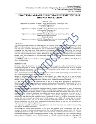 Novateur Publication’s
International Journal of Innovation in Engineering, Research and Technology [IJIERT]
ICITDCEME’15 Conference Proceedings
ISSN No - 2394-3696
__________________________________________________________________________________
1 | P a g e
FRONT END AND BACK END DATABASE SECURITY IN THREE
TIER WEB APPLICATION
Shweta S. Gade
Department of computer, SCSCOE College, Rahuri Factory, Ahmednagar, India
shwetagade23@gmail.com
Jyoti C. Fulsoundar
Department of computer, SCSCOE College, Rahuri Factory, Ahmednagar, India
jyotifulsoundar31@gmail.com
Sagupta G. Shaikh
Department of computer, SCSCOE College, Rahuri Factory, Ahmednagar, India
shaikhshagupta786@gmail.com
Urmila B. Kharde
Department of computer, SCSCOE College, Rahuri Factory, Ahmednagar, India
khardeuma1995@gmail.com
ABSTRACT
This system turns away these sort of attacks and keep the customer record from request from hacking. By using
IDS it can offer security to both web server and database server using mapping of sender require and the search
from web server to database. This edge work is fit to distinguish the ambushes that past intrusion identification
framework was not ready to do. This structure or framework does this work by isolating the surge of
information from each web server session. It assesses the disclosure precision when framework tries to model
static and dynamic web request and queries. Additionally this framework shows this stayed valid for element
demand where both recuperation of information and updates to the back end database happen using the web
server front end.
KEYWORD: - SQL Injection, Privilege Escalation Attack, Future Session Attack, Multitier web Application,
Direct Database attack.
INTRODUCTION
Presently a day web application turns into the productive normal approach to plan administrations and make
information accessible on system. As multifaceted nature of utilization builds weakness of use to intrusion
attack additionally increments. Every day undertaking, for example, saving money, social companion talking,
going to place are done through web.
These administrations uses web which is server front end rationale which keeps running on user interface and
back end server which comprise of database or record server.
Because of utilization of web server by and by or corporately it is evident that web server may be getting
attacker by interlopers. Past these attack were make on web server however now a day these attacker turn out to
be more various , attack consideration moved from web server to back end database framework.
E.g. SQL infusion attack [8],[19]. However there is next to no work being performed on multitier oddity
identification. In multitier structural planning back end database generally secured by firewall while web server
can be get to remotely. Through this shield from direct remote attack however back end framework may be
come in under attack.
Intrusion detection system is utilized for comparing so as to recognize known danger or attack the movement
design [3],[6] IDS and database both independently can be identified strange activity send to either to them. In
any case, if attacker uses ordinary activity example to attack web server and database server these IDS can't
distinguish it. E.g. On the off chance that any assailant who has not benefits of executive log on web server by
utilized user access process , he or she can be issue database queries to abused helplessness of web server. For
this situation both web IDS and database IDS can't distinguish the attack. It is on the grounds that web IDS
surmise that it is commonly user login activity while database server IDS will imagine that it is typical
movement of special user. This sort of attack effortlessly identified if database server IDS will perceive a
favored request from web server is not connected with user special access. Be that as it may, misfortune it is
impractical in current multi-strung web server.
It is impractical to profile such causal mapping between web server movement and database server activity,
since it is not ascribed to user session.
In this paper we exhibit double assurance to web server and database server. Frameworks which will be
recognize the attack in multitier web administrations. Our model differential user session which will web front
end (HTTP) and back end SQL record. For this we execute system to allocate every user session to a devoted
compartment, which is a virtual registering environment. We will give container ID to every web request with its
database queries. Along these lines by double insurance we will make causal considering so as mapping profile
 