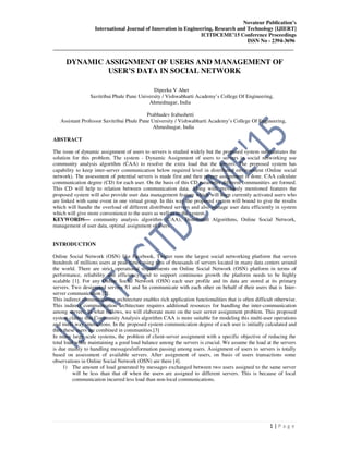 Novateur Publication’s
International Journal of Innovation in Engineering, Research and Technology [IJIERT]
ICITDCEME’15 Conference Proceedings
ISSN No - 2394-3696
__________________________________________________________________________________
1 | P a g e
DYNAMIC ASSIGNMENT OF USERS AND MANAGEMENT OF
USER’S DATA IN SOCIAL NETWORK
Dipeeka V Aher
Savitribai Phule Pune University / Vishwabharti Academy’s College Of Engineering,
Ahmednagar, India
Prabhudev Irabashetti
Assistant Professor Savitribai Phule Pune University / Vishwabharti Academy’s College Of Engineering,
Ahmednagar, India
ABSTRACT
The issue of dynamic assignment of users to servers is studied widely but the proposed system substantiates the
solution for this problem. The system - Dynamic Assignment of users to servers in social networking use
community analysis algorithm (CAA) to resolve the extra load that the servers. The proposed system has
capability to keep inter-server communication below required level in distributed environment (Online social
network). The assessment of potential servers is made first and then proper assignment is done. CAA calculate
communication degree (CD) for each user. On the basis of this CD parameter different communities are formed.
This CD will help to relation between communication data. Along with previously mentioned features the
proposed system will also provide user data management feature which will keep currently activated users who
are linked with same event in one virtual group. In this way the proposed system will bound to give the results
which will handle the overload of different distributed servers and also manage user data efficiently in system
which will give more convenience to the users as well as to the system.
KEYWORDS— community analysis algorithm (CAA), Distributed Algorithms, Online Social Network,
management of user data, optimal assignment of users.
INTRODUCTION
Online Social Network (OSN) like Facebook, Twitter runs the largest social networking platform that serves
hundreds of millions users at peak times using tens of thousands of servers located in many data centers around
the world. There are strict operational requirements on Online Social Network (OSN) platform in terms of
performance, reliability and efficiency, and to support continuous growth the platform needs to be highly
scalable [1]. For any Online Social Network (OSN) each user profile and its data are stored at its primary
servers. Two designated servers S1 and Sn communicate with each other on behalf of their users that is Inter-
server communication [2].
This indirect communication architecture enables rich application functionalities that is often difficult otherwise.
This indirect communication architecture requires additional resources for handling the inter-communication
among servers. In what follows, we will elaborate more on the user server assignment problem. This proposed
system claims that Community Analysis algorithm CAA is more suitable for modeling this multi-user operations
and multi way interactions. In the proposed system communication degree of each user is initially calculated and
then these users are combined in communities.[3]
In many large scale systems, the problem of client-server assignment with a specific objective of reducing the
total load while maintaining a good load balance among the servers is crucial. We assume the load at the servers
is due mainly to handling messages/information passing among users. Assignment of users to servers is totally
based on assessment of available servers. After assignment of users, on basis of users transactions some
observations in Online Social Network (OSN) are there [4].
1) The amount of load generated by messages exchanged between two users assigned to the same server
will be less than that of when the users are assigned to different servers. This is because of local
communication incurred less load than non-local communications.
 