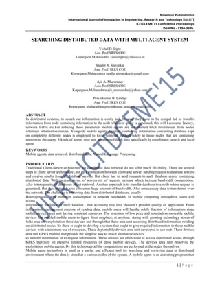 Novateur Publication’s
International Journal of Innovation in Engineering, Research and Technology [IJIERT]
ICITDCEME’15 Conference Proceedings
ISSN No - 2394-3696
1 | P a g e
SEARCHING DISTRIBUTED DATA WITH MULTI AGENT SYSTEM
Vishal D. Lipte
Asst. Prof.SRES COE
Kopargaon,Maharashtra vishallipte@yahoo.co.in
Sandip A. Shivarkar
Asst. Prof. SRES COE
Kopargaon,Maharashtra sandip.shivarakar@gmail.com
Ajit A. Muzumdar
Asst. Prof SRES COE
Kopargaon,Maharashtra ajit_muzumdar@yahoo.com
Pravinkumar B. Landge
Asst. Prof. SRES COE
Kopargaon, Maharashtra pravinkumar.landge@gmail.com
ABSTRACT
In distributed systems, to search out information is costly task because they have to be compel led to transfer
information from node containing information to the node wherever query is generated, this will l consume latency,
network traffic etc.For reducing these parameters mobile agents are accustomed fetch information from nodes
wherever information resides. Alongside mobile agents directory containing information concerning database kept
on completely different nodes is employed to focus retrieval method solely to those nodes that are containing
answers to the query. 3 kinds of agents area unit accustomed fetch data specifically ly coordinator, search and local
agent.
KEYWORDS
Mobile agents, data retrieval, distributed data, Natural Language Processing.
INTRODUCTION
Traditional Client-Server architecture for distributed data retrieval do not offer much flexibility. There are several
steps in client server architecture ; set up a connection between client and server, sending request to database servers
and receive results from all database servers. But client has to send requests to each database server containing
distributed data. With increase in no. of servers no. of requests increase which increase bandwidth consumption.
Also heterogeneity of databases affect retrieval. Another approach is to transfer database to a node where request is
generated. But this approach also consumes huge amount of bandwidth. Also unnecessary data is transferred over
the network. The challenge is retrieving data from distributed databases, usually
Heterogeneous, with minimum consumption of network bandwidth. In mobile computing atmosphere, users will
access
information freelance of their location . But accessing this info shouldn’t prohibit quality of application. From
information management purpose of reading data, mobile users will handle solely fraction of information since
mobile devices area unit having restricted resources. The invention of low price and nonetheless moveable mobile
devices has enabled mobile users to figure from anyplace, at anytime. Along with growing technology scores of
folks area unit exploitation these devices and through that these area unit accessing distributed information residing
on distributed nodes. So there is ought to develop a system that ought to give required information to those mobile
devices with a minimum use of resources. These days mobile devices area unit developed to use web. These devices
area unit GPRS enabled that provide the simplest way to attach alternative devices
to transfer information or to request information. These devices are often wont to access distributed access through
GPRS therefore on preserve limited resources of those mobile devices. The devices area unit preserved by
exploitation mobile agents. By this technology all the computations are performed at the nodes themselves.
Mobile agent technology is used as a useful and efficient tool for searching and retrieving data in distributed
environment where the data is stored at a various nodes of the system. A mobile agent is an executing program that
 