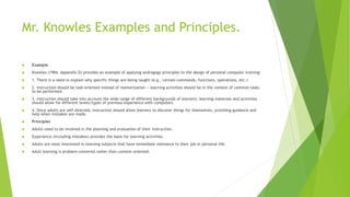 Mr. Knowles Examples and Principles.
 Example
 Knowles (1984, Appendix D) provides an example of applying andragogy principles to the design of personal computer training:
 1. There is a need to explain why specific things are being taught (e.g., certain commands, functions, operations, etc.)
 2. Instruction should be task-oriented instead of memorization -- learning activities should be in the context of common tasks
to be performed.
 3. Instruction should take into account the wide range of different backgrounds of learners; learning materials and activities
should allow for different levels/types of previous experience with computers.
 4. Since adults are self-directed, instruction should allow learners to discover things for themselves, providing guidance and
help when mistakes are made.
 Principles
 Adults need to be involved in the planning and evaluation of their instruction.
 Experience (including mistakes) provides the basis for learning activities.
 Adults are most interested in learning subjects that have immediate relevance to their job or personal life.
 Adult learning is problem-centered rather than content-oriented.
 