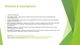 Knowles 6 Assumptions
 Knowles' assumptions
 The need to know — adult learners need to know why they need to learn something before
undertaking to learn it.
 Learner self-concept —adults need to be responsible for their own decisions and to be treated as
capable of self-direction
 Role of learners' experience —adult learners have a variety of experiences of life which represent
the richest resource for learning. These experiences are however imbued with bias and
presupposition.
 Readiness to learn —adults are ready to learn those things they need to know in order to cope
effectively with life situations.
 Orientation to learning —adults are motivated to learn to the extent that they perceive that it will
help them perform tasks they confront in their life situations.

Read more: Knowles' andragogy: an angle on adult
learning http://www.learningandteaching.info/learning/knowlesa.htm#ixzz3Xp0XucFx
Under Creative Commons License: Attribution Non-Commercial No Derivatives
 