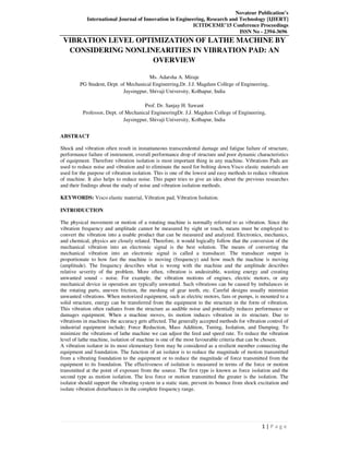 Novateur Publication’s
International Journal of Innovation in Engineering, Research and Technology [IJIERT]
ICITDCEME’15 Conference Proceedings
ISSN No - 2394-3696
1 | P a g e
VIBRATION LEVEL OPTIMIZATION OF LATHE MACHINE BY
CONSIDERING NONLINEARITIES IN VIBRATION PAD: AN
OVERVIEW
Ms. Adarsha A. Miraje
PG Student, Dept. of Mechanical Engineering,Dr. J.J. Magdum College of Engineering,
Jaysingpur, Shivaji University, Kolhapur, India
Prof. Dr. Sanjay H. Sawant
Professor, Dept. of Mechanical EngineeringDr. J.J. Magdum College of Engineering,
Jaysingpur, Shivaji University, Kolhapur, India
ABSTRACT
Shock and vibration often result in instantaneous transcendental damage and fatigue failure of structure,
performance failure of instrument, overall performance drop of structure and poor dynamic characteristics
of equipment. Therefore vibration isolation is most important thing in any machine. Vibrations Pads are
used to reduce noise and vibration and to eliminate the need for bolting down.Visco elastic materials are
used for the purpose of vibration isolation. This is one of the lowest and easy methods to reduce vibration
of machine. It also helps to reduce noise. This paper tries to give an idea about the previous researches
and their findings about the study of noise and vibration isolation methods.
KEYWORDS: Visco elastic material, Vibration pad, Vibration Isolation.
INTRODUCTION
The physical movement or motion of a rotating machine is normally referred to as vibration. Since the
vibration frequency and amplitude cannot be measured by sight or touch, means must be employed to
convert the vibration into a usable product that can be measured and analyzed. Electronics, mechanics,
and chemical, physics are closely related. Therefore, it would logically follow that the conversion of the
mechanical vibration into an electronic signal is the best solution. The means of converting the
mechanical vibration into an electronic signal is called a transducer. The transducer output is
proportionate to how fast the machine is moving (frequency) and how much the machine is moving
(amplitude). The frequency describes what is wrong with the machine and the amplitude describes
relative severity of the problem. More often, vibration is undesirable, wasting energy and creating
unwanted sound – noise. For example, the vibration motions of engines, electric motors, or any
mechanical device in operation are typically unwanted. Such vibrations can be caused by imbalances in
the rotating parts, uneven friction, the meshing of gear teeth, etc. Careful designs usually minimize
unwanted vibrations. When motorized equipment, such as electric motors, fans or pumps, is mounted to a
solid structure, energy can be transferred from the equipment to the structure in the form of vibration.
This vibration often radiates from the structure as audible noise and potentially reduces performance or
damages equipment. When a machine moves, its motion induces vibration in its structure. Due to
vibrations in machines the accuracy gets affected. The generally accepted methods for vibration control of
industrial equipment include; Force Reduction, Mass Addition, Tuning, Isolation, and Damping. To
minimize the vibrations of lathe machine we can adjust the feed and speed rate. To reduce the vibration
level of lathe machine, isolation of machine is one of the most favourable criteria that can be chosen.
A vibration isolator in its most elementary form may be considered as a resilient member connecting the
equipment and foundation. The function of an isolator is to reduce the magnitude of motion transmitted
from a vibrating foundation to the equipment or to reduce the magnitude of force transmitted from the
equipment to its foundation. The effectiveness of isolation is measured in terms of the force or motion
transmitted at the point of exposure from the source. The first type is known as force isolation and the
second type as motion isolation. The less force or motion transmitted the greater is the isolation. The
isolator should support the vibrating system in a static state, prevent its bounce from shock excitation and
isolate vibration disturbances in the complete frequency range.
 