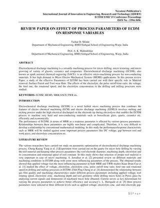 Novateur Publication’s
International Journal of Innovation in Engineering, Research and Technology [IJIERT]
ICITDCEME’15 Conference Proceedings
ISSN No - 2394-3696
1 | P a g e
REVIEW PAPER ON EFFECT OF PROCESS PARAMETERS OF ECDM
ON RESPONSE VARIABLES
Tushar D. Shinde
Department of Mechanical Engineering, RMD-Sinhgad School of Engineering,Warje, India
Prof. A. K. Mahindrikar
Department of Mechanical Engineering, RMD-Sinhgad School of Engineering, Warje, India
ABSTRACT
Electrochemical discharge machining is a versatile machining process for micro drilling, micro texturing, and micro
grooving of variety of glasses, ceramics and composites. Electrochemical discharge machining (ECDM), also
known as spark assisted chemical engraving (SACE), is an effective micro-machining process for non-conducting
materials. It has high demand in Micro Electro Mechanical System (MEMS) applications. In this present review
Paper, a study of the effective Parameters of ECDM has been carried out with their specific role in Material
removal; Surface Finish and Tool wear Rate. The effects of the electrolyte, the pulse on/off-time ratio, the voltage,
the feed rate, the rotational speed, and the electrolyte concentration in the drilling and milling processes were
studied.
KEYWORDS- ECDM, MEMS, MRR,SACE,TWR etc.
INTRODUCTION
Electrochemical discharge machining (ECDM) is a novel hybrid micro machining process that combines the
features of electro chemical machining (ECM) and electro discharge machining (EDM).It involves melting and
etching process under the high electrical discharged on the electrode tip during electrolysis that enables the ECDM
process to machine very hard and non-conducting materials such as borosilicate glass, quartz, ceramics etc.
efficiently and economically.
The performance of ECDM, in terms of MRR as a response parameter is affected by various process parameters.
Relationships between these parameters are highly non-linear and complicated. Therefore, it is very difficult to
develop a relationship by conventional mathematical modeling. In this study the performance/response characteristic
such as MRR will be studied against some important process parameters like DC voltage, gap between tool and
work piece, and electrolyte concentration etc.
LITERATURE REVIEW
The various researchers have carried out study on parametric optimization of electrochemical discharge machining
process. Cheng-Kuang Yang et al. [1]Experiment were carried out on the quartz for micro hole drilling by varying
the tool material and keeping other process parameters like tool electrode diameter, machining depth, electrolyte and
its concentration and rotational speed of tool constant. So this study shows that selection of proper tool material is
very important in case of micro machining. S. Jawalkar et al. [2] presented review on different materials and
machining conditions in ECDM along with some most influencing parameters of the process. The obtained results
showed that applied voltage was the most influencing parameter in both MRR and TWR studies.Xuan Doan Cao et
al. [3] studied the effect of voltage, electrolyte, electrolyte conc. pulse on/off time ratio, feed rate and rotational
speed in drilling and milling processes in ECDM .Chih-Ping Cheng et al. [4] demonstrated the relationship between
gas film quality and machining characteristics under different process parameters including applied voltage, tool
rotating speed, electrolyte conc. machining depth and tool geometry while drilling micro holes in Pyrex glass by
analyzing current signals and dimensions of machined micro hole obtained. Current serves as key determinant for
varying the process parameters to achieve better efficiency and accuracy’s. L. Harugade et al. [5] three process
parameters were selected at three different levels such as applied voltage, electrolyte conc. and inter electrode gap.
 