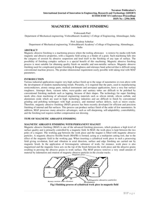 Novateur Publication’s
International Journal of Innovation in Engineering, Research and Technology [IJIERT]
ICITDCEME’15 Conference Proceedings
ISSN No - 2394-3696
1 | P a g e
MAGNETIC ABRASIVE FINISHING
Vishwanath Patil
Department of Mechanical engineering, Vishwabhararti Academy’s College of Engineering, Ahmednagar, India
Prof. Jaydeep Ashtekar
Department of Mechanical engineering, Vishwabhararti Academy’s College of Engineering, Ahmednagar,
India
ABSTRACT
Magnetic abrasive finishing is a machining process where the tooling allowance is remove by media with both
magnetic and abrasive properties, with a magnetic field acting as a binder of a grain. Such machining falls into
the category of erosion by abrasive suspension and lend itself to the finishing of any type of surface. The
possibility of finishing complex surfaces is a special benefit of this machining. Magnetic abrasive finishing
process is most suitable for obtaining quality finish on metallic and non-metallic surfaces. Magnetic abrasive
finishing used for complicated product finishing & Roughness and tolerance band achieved that is difficult using
conventional machine process. The product dimensional requirement easily possible with taking trial with MAF
parameters.
INTRODUCTION
Various industrial applications require very high surface finish up to the range of nanometres or even above with
the development of modern manufacturing trends. Presently, it is required that the parts, used in manufacturing
semiconductors, atomic energy parts, medical instruments and aerospace applications, have a very fine surface
roughness. Amongst them, vacuum tubes, wave-guides and sanitary tubes are difficult to be polished by
conventional finishing methods such as lapping, because of their shapes. The technology for super finishing
needs ultra clean machining of advanced engineering materials such as silicon nitride, silicon carbide, and
aluminium oxide which are used in high- technology industries and are difficult to finish by conventional
grinding and polishing techniques with high accuracy, and minimal surface defects, such as micro cracks.
Therefore, magnetic abrasive finishing (MAF) process has been recently developed for efficient and precision
finishing of internal and flat surfaces. This process can produce surface finish of the order of few nanometres. In
addition, MAF possesses many attractive advantages, such as self-sharpening, self-adaptability, controllability,
and the finishing tool requires neither compensation nor dressing.
TYPE OF MAGNETIC ABRASIVE FINISHING
MAGNETIC ABRASIVE FINISHING WITH PERMANENT MAGNET
Magnetic abrasive finishing (MAF) is one of the advanced finishing processes, which produces a high level of
surface quality and is primarily controlled by a magnetic field. In MAF, the work piece is kept between the two
poles of a magnet. The working gap between the work piece and the magnet is filled with magnetic abrasive
particles. A magnetic abrasive flexible brush (MAFB) is formed, acting as a multipoint cutting tool, due to the
effect of the magnetic field in the working gap. When inserting a cylindrical work piece in such a processing
field giving revolution, feed and vibration in axial direction, surface and edge finishing are carried out by
magnetic brush. In the application of ferromagnetic substance of work, for instance, work piece is also
magnetized and the magnetic force acts on the top of the brush between the work piece and the abrasive grains
resulting in pressing the abrasive grains to work surface. The MAF process removes a very small amount of
material by indentation and rotation of magnetic abrasive particles in the circular tracks.
Fig.1 finishing process of cylindrical work piece in magnetic field
 