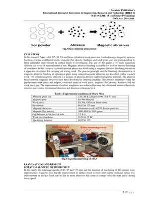Novateur Publication’s
International Journal of Innovation in Engineering, Research and Technology [IJIERT]
ICITDCEME’15 Conference Proceedings
ISSN No - 2394-3696
3 | P a g e
Fig.3 Basic material preparation
CASE STUDY
In this research Paper, a SS 305, SS 316 and brass cylindrical work piece was finished using a magnetic abrasive
finishing process at different speed, magnetic flux density, hardness and work piece gap and corresponding to
these parameter improvement in surface finish is investigated. The aim of this paper is to study maximum
efficiency in terms of material removal rate. Magnetic abrasive finishing as an efficient tool for internal finishing
of bent tubes. In this research a cylindrical work pieces was finish using a magnetic abrasive finishing process on
a apparatus developed for carrying out testing work. The process principle and the finishing characteristics of
magnetic abrasive finishing of cylindrical pipes using sintered magnetic abrasives are described in this research
work. The sintered magnetic abrasive is a mixture of alumina abrasive and ferromagnetic particles. The alumina
based sintered magnetic abrasives have been developed in sintering machine. The process parameters were the
gap between work piece and magnet, rotational speed of work piece, magnetic flux density, hardness and the
work piece gap. The improvement of surface roughness was achieved because the vibrational motion effectively
removes unevenness in rotational direction and direction orthogonal to it.
Table 1.Experimental conditions of Work Piece
Abrasive grain size 120,150 & 220 grits (106,75 & 53 um)
Magnetic pole SS 400:Material
Work piece SS 304, SS316 & Brass tubes
Revolution 80,95 & 170 rpm
Magnetic abrasives Aluminum oxide Al2O3, Ferrite particles
Magnetic flux density 3000,4000 & 5000 gauss
Gap between work piece & pole 2,3 & 4
Work piece hardness 45,50 & 55 RC
Machining duration 60,90 & 120
Fig.4 Experimental Setup of MAF
EXAMINATIONS AND RESULTS
ROTATIONAL SPEED OF WORK PIECE
In this study, the rotational speeds of 80, 95 and 170 rpm and the duration of machining of 60 minutes were
experimented. It can be seen that the improvement in surface finish is more with higher rotational speed. The
improvement in surface finish can be due to more abrasives that come in contact with the work piece during
lower speed.
 