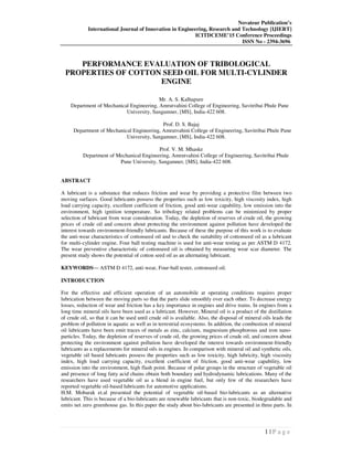 Novateur Publication’s
International Journal of Innovation in Engineering, Research and Technology [IJIERT]
ICITDCEME’15 Conference Proceedings
ISSN No - 2394-3696
1 | P a g e
PERFORMANCE EVALUATION OF TRIBOLOGICAL
PROPERTIES OF COTTON SEED OIL FOR MULTI-CYLINDER
ENGINE
Mr. A. S. Kalhapure
Department of Mechanical Engineering, Amrutvahini College of Engineering, Savitribai Phule Pune
University, Sangamner, [MS], India-422 608.
Prof. D. S. Bajaj
Department of Mechanical Engineering, Amrutvahini College of Engineering, Savitribai Phule Pune
University, Sangamner, [MS], India-422 608.
Prof. V. M. Mhaske
Department of Mechanical Engineering, Amrutvahini College of Engineering, Savitribai Phule
Pune University, Sangamner, [MS], India-422 608.
ABSTRACT
A lubricant is a substance that reduces friction and wear by providing a protective film between two
moving surfaces. Good lubricants possess the properties such as low toxicity, high viscosity index, high
load carrying capacity, excellent coefficient of friction, good anti-wear capability, low emission into the
environment, high ignition temperature. So tribology related problems can be minimized by proper
selection of lubricant from wear consideration. Today, the depletion of reserves of crude oil, the growing
prices of crude oil and concern about protecting the environment against pollution have developed the
interest towards environment-friendly lubricants. Because of these the purpose of this work is to evaluate
the anti-wear characteristics of cottonseed oil and to check the suitability of cottonseed oil as a lubricant
for multi-cylinder engine. Four ball testing machine is used for anti-wear testing as per ASTM D 4172.
The wear preventive characteristic of cottonseed oil is obtained by measuring wear scar diameter. The
present study shows the potential of cotton seed oil as an alternating lubricant.
KEYWORDS— ASTM D 4172, anti-wear, Four-ball tester, cottonseed oil.
INTRODUCTION
For the effective and efficient operation of an automobile at operating conditions requires proper
lubrication between the moving parts so that the parts slide smoothly over each other. To decrease energy
losses, reduction of wear and friction has a key importance in engines and drive trains. In engines from a
long time mineral oils have been used as a lubricant. However, Mineral oil is a product of the distillation
of crude oil, so that it can be used until crude oil is available. Also, the disposal of mineral oils leads the
problem of pollution in aquatic as well as in terrestrial ecosystems. In addition, the combustion of mineral
oil lubricants have been emit traces of metals as zinc, calcium, magnesium phosphorous and iron nano-
particles. Today, the depletion of reserves of crude oil, the growing prices of crude oil, and concern about
protecting the environment against pollution have developed the interest towards environment-friendly
lubricants as a replacements for mineral oils in engines. In comparison with mineral oil and synthetic oils,
vegetable oil based lubricants possess the properties such as low toxicity, high lubricity, high viscosity
index, high load carrying capacity, excellent coefficient of friction, good anti-wear capability, low
emission into the environment, high flash point. Because of polar groups in the structure of vegetable oil
and presence of long fatty acid chains obtain both boundary and hydrodynamic lubrications. Many of the
researchers have used vegetable oil as a blend in engine fuel, but only few of the researchers have
reported vegetable oil-based lubricants for automotive applications.
H.M. Mobarak et.al presented the potential of vegetable oil-based bio-lubricants as an alternative
lubricant. This is because of a bio-lubricants are renewable lubricants that is non-toxic, biodegradable and
emits net zero greenhouse gas. In this paper the study about bio-lubricants are presented in three parts. In
 