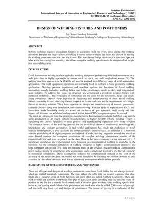 Novateur Publication’s
International Journal of Innovation in Engineering, Research and Technology [IJIERT]
ICITDCEME’15 Conference Proceedings
ISSN No - 2394-3696
1 | P a g e
DESIGN OF WELDING FIXTURES AND POSITIONERS
Mr. Sinare Sandeep Babasaheb
Department of Mechanical Engineering Vishwabharati Academy’s College of Engineering, Ahmednagar.
ABSTRACT
Robotic welding requires specialized fixtures to accurately hold the work piece during the welding
operation. Despite the large variety of welding fixtures available today the focus has shifted in making
the welding arms more versatile, not the fixture. The new fixture design reduces cycle time and operator
labor while increasing functionality; and allows complex welding operations to be completed on simple
two axis welding arms
INTRODUCTION
Fixed Automation welding is often applied to welding equipment performing dedicated movements on a
weld joint that is highly repeatable in shapes such as circle, arc and longitudinal seams [8]. The
welding machine systems can be flexible and can be adapted to a differing range of weld automation
application. The weld equipment operations are normally fixed to perform a basic geometric welding
application. Welding position equipment and machine systems are backbone of fixed welding
automation usually including welding lathes, turn tables positioners, circle welders, and longitudinal
seam welders. To address this issue, we designed and constructed a prototype welding fixture with
enhanced mobility[4]. The principles of positioning are the same for all weldments, large and small.
Many companies extends their expertise in designing and manufacturing of sheet metal welding
fixture, assembly fixture, checking fixture, inspection fixture and cater to the requirements of a single
fixture to turnkey solution. They have expertise in design and manufacturing of manual, pneumatic,
hydraulic fixture along with installation and commissioning. With the help of sophisticated CAD and
Simulation tools feasibility study is carried out inclusive of gun approach, weld study and line
layout. All fixtures are validated and supported within house CMM equipment reports for record.
The latest developments from the prototype manufacturing International standards find their way into the
series production of all major vehicle manufacturers. A highly flexible robotic welding system is
supporting the chassis specialist to make process and manufacturing operations ever more efficient.
The complex nature of the welding process due to multi-field (thermal, mechanical, metallurgy etc.)
interactions and intricate geometries in real world applications has made the prediction of weld-
induced imperfections, a truly difficult and computationally intensive task. In industries it is however,
with the availability of 64 digit computers and refined FE tools, welding engineers around the world are
more biased towards the computer simulations of complex welding phenomenon instead of the
conventional trial and error approach on the shop floor is the most common practice nowadays [3]. A
significant simulation and experimental work focusing on circumferential welding is available in the
literature. As the computer simulation of welding processes is highly computationally intensive and
large computer storage and CPU time are required, most of the previous research reduces computational
power requirements by simplifying with assumptions such as rotational symmetry and lateral symmetry
in numerical simulations. These assumptions reduces the computational demand at the cost of the
accuracy of the results because the model was over simplified by limiting the solution domain to only
a section of the whole do-main with forced symmetry assumptions which did not prevails.
BASIC STUDY OF WELDING FIXTURES AND POSITIONERS
There are all types and designs of welding positioners; some have fixed tables that are always vertical,
which are called headstock positioners. The type where the table tilts on geared segments that also
rotate and a variable speed in both directions are most often just called welding positioners. These are
used to weld and position everything from pipe to tanks just about anything that you need to rotate or
position in the flat for a smooth fluid smooth weld.This often gives welders faster welding speeds with
better x- ray quality welds Most of the positioners are rated with what is called C.G.(centre of gravity)
and this will vary from type and designs of positioners. The centre of gravity is a indicator of the
 