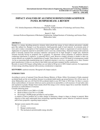 Novateur Publication’s
International Journal of Innovation in Engineering, Research and Technology [IJIERT]
ICITDCEME’15 Conference Proceedings
ISSN No - 2394-3696
Page | 1
IMPACT ANALYSIS OF ALUMINUM HONEYCOMB SANDWICH
PANEL BUMPER BEAM: A REVIEW
Pradip R. Lande
P.G. Scholar,Department of Mechanical Engineering, Sinhgad Institute of Technology and Science Pune,
Maharashtra, India.
Rajesh V. Patil
Assistant Professor Department of Mechanical Engineering, Sinhgad Institute of Technology and Science Pune,
Maharashtra, India.
ABSTRACT
Bumper is a energy absorbing protective element which absorb the energy in front collision and protect valuable
parts like radiator etc. Bumper is act like protective shield generally made of steel material. As economic point of
view and to reduce consumption of fuel manufacturing of light weight vehicle is requirement of current situation.
Application of composite material in automobile sector is now day common thing. Aluminum honeycomb sandwich
panel is basically material from aerospace industries and known for its high strength to weight ratio. Sandwich
structure basically having its properties due to geometry. To determine various properties of sandwich structure
conducting experiments is expensive, so generally FEA is used .However complex geometry is hurdle so there are
various theories are available for simplification of model. These theories convert 3D model in to homogenous model
.As far as concerning India manufacturing rate of sandwich structure is very less, so generally cost is more. Greatest
giant manufacturer is china we can observe their bullet train and metro transport facility construction.
Recently in march 2014 largest selling Indian cars are failed in NCap test in 100% frontal crash test. So requirement
of more energy absorbing material with economy consideration is important.
KEYWORDS: sandwich structure, Hexagonal cell, Impact analysis
INTRODUCTION
According to survey of national Crime Records Bureau Ministry of Home Affairs Government of India unnatural
accidental death are the sever problem, because in accidental death mainly age group between 18 to 40 are more. In
alone Maharashtra state you will find 62,160 accidental death in year 2013 June to 2014 June. So there is concern
about crashworthiness of structure which are used as protection in automobile as well awareness of road safety rules
and regulation in people. Bumper beam mainly absorb the energy in low velocity impact but as need their should be
increment in crashworthiness of structure.
Consider following point
• Road accident in year 2009 is 4,21,600
• Road accident in year 2013 is 4,43,000.
• On average 1,50,000 people get killed in road accident .
A solution of above problem lies in either change in dimension, change in shape or change in material. Main
objective of the study understands basic terminology regarding bumper system, behavior of sandwich structure
and its basic properties, regarding impact analysis.
Bumper system mainly [26] contain
• A cover
• Bumper reinforcement.
• The mechanical and deformable energy absorber
 