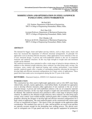 Novateur Publication’s
International Journal of Innovation in Engineering, Research and Technology [IJIERT]
ICITDCEME’15 Conference Proceedings
ISSN No - 2394-3696
Page | 1
MODIFICATION AND OPTIMIZATION IN STEEL SANDWICH
PANELS USING ANSYS WORKBENCH
Mr.Patil M.S.
P.G. Student, Department of Mechanical Engineering,
TPCT’s College of Engineering Osmanabad, (Maha.) India.
Prof. Date D.D.
Assistant Professor, Department of Mechanical Engineering,
TPCT’s College of Engineering Osmanabad, (Maha.) India.
Prof. Ghalake A.B.
Professor & H.O.D., Department of Mechanical Engineering,
TPCT’s College of Engineering Osmanabad, (Maha.) India.
ABSTRACT
The demand for bigger, faster and lighter moving vehicles, such as ships, trains, trucks and
buses has increased the importance of efficient structural arrangements. In principle two
approaches exist to develop efficient structures: either application of new materials or the use
of new structural design. A proven and well-established solution is the use of composite
materials and sandwich structures. In this way high strength to weight ratio and minimum
weight can be obtained.
The sandwich structures have potential to offer a wide range of attractive design solutions. In
addition to the obtained weight reduction, these solutions can often bring space savings, fire
resistance, noise control and improved heating and cooling performance. Laser-welded
metallic sandwich panels offer a number of outstanding properties allowing the designer to
develop light and efficient structural configurations for a large variety of applications. These
panels have been under active investigations during the last 15 years in the world.
KEYWORDS— Structural Analysis, ANSYS 14.5, Sandwich structure.
INTRODUCTION
This construction has often used in lightweight applications such as Lift, EOT crane beam,
vehicle body, aircrafts, marine applications, wind turbine blades. In principle two approaches
exist to develop efficient structures either application of new materials or the use of new
structural design. A proven and well-established solution is the use of composite materials
and sandwich structures. In this way high strength to weight ratio and minimum weight can
be obtained. The sandwich structures have potential to offer a wide range of attractive design
solutions. In addition to the obtained weight reduction, these solutions can often bring space
savings, noise control. Laser-welded metallic sandwich panels offer a number of outstanding
properties allowing the designer to develop light and efficient structural configurations for a
large variety of applications. The steel sandwich panels can be constructed with various types
of cores as summarised in Figure 1. The choice of the core depends on the application under
consideration. The standard cores such as Z-, tube- and hat profiles are easier to get and they
are typically accurate enough for the demanding laser welding process. The special cores,
such as corrugated core (V-type panel) and I-core, need specific equipment for production,
 
