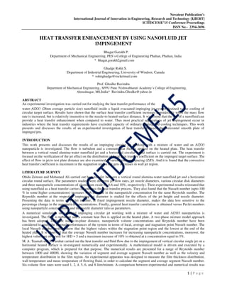 Novateur Publication’s
International Journal of Innovation in Engineering, Research and Technology [IJIERT]
ICITDCEME’15 Conference Proceedings
ISSN No - 2394-3696
1 | P a g e
HEAT TRANSFER ENHANCEMENT BY USING NANOFLUID JET
IMPINGEMENT
Bhagat Gorakh P.
Department of Mechanical Engineering, PES’s College of Engineering Phaltan, Phaltan, India
* bhagat.gorakh2gmail.com
Ghadge Rohit S.
Department of Industrial Engineering, University of Windsor, Canada
* rohitghadge@rocketmail.com
Prof. Ghodke Ravindra
Department of Mechanical Engineering., SPPU Pune /Vishwabharati Academy’s College of Engineering,
Ahmednagar, MS,India* Ravindra.Ghodke@yahoo.in
ABSTRACT
An experimental investigation was carried out for studying the heat transfer performance of the
water-Al2O3 (28nm average particle size) nanofluid inside a liquid evacuated impinging jet system destined to the cooling of
circular target surface. Results have shown that the surface heat transfer coefficient increases considerably when the mass flow
rate is increased, but is relatively insensitive to the nozzle-to heated-surface distance. It was found that the use of a nanofluid can
provide a heat transfer enhancement when compared to water. Thus most practical applications of jet impingement occur in
industries where the heat transfer requirements have exceeded capacity of ordinary heating and cooling techniques. This work
presents and discusses the results of an experimental investigation of heat transfer between the horizontal smooth plate of
impinged jets.
INTRODUCTION
This work presents and discusses the results of an impinging circular jet working with a mixture of water and an Al2O3
nanoparticle is investigated. The flow is turbulent and a constant heat flux is applied on the heated plate. The heat transfer
between a vertical round alumina-water nanofluid jet and a horizontal circular round surface is carried out. The experiment is
focused on the verification of the jet effect on the distribution of local heat transfer coefficient on the impinged target surface. The
effect of flow in jet to test plate distance are also examined at various intersect spacing (Z/D). And it is found that the convective
heat transfer coefficient is maximum in the stagnation region but gets decreases in wall jet region.
LITERATURE SURVEY
Obida Zeitoun and Mohamed Ali carried out heat transfer between a vertical round alumina-water nanofluid jet and a horizontal
circular round surface. The parameters studied were different jet flow rates, jet nozzle diameters, various circular disk diameters
and three nanoparticle concentrations of aluminium oxide (0, 6.6 and 10%, respectively). Their experimental results reinstated that
using nanofluid as a heat transfer carrier can enhance the heat transfer process. They also found that the Nusselt number (upto 100
% in some higher concentrations) increases with increase in the nanoparticle concentration for the same Reynolds number. The
Reynolds number at the respective impinging jet diameter is studied for the effects of the jet height and nozzle diameter.
Presenting the data in terms of Peclet number, at fixed impingement nozzle diameter, makes the data less sensitive to the
percentage change in the nanoparticle concentrations. Finally, general heat transfer correlation is obtained versus Peclet numbers
using nanoparticle concentrations and the nozzle diameter ratio as parameters.
A numerical simulation on confined impinging circular jet working with a mixture of water and Al2O3 nanoparticles is
investigated. The flow is turbulent and a constant heat flux is applied on the heated plate. A two-phase mixture model approach
has been adopted. Different nozzle-to-plate distance, nanoparticle volume concentrations and Reynolds number have been
considered to study the thermal performances of the system in terms of local, average and stagnation point Nusselt number. The
local Nusselt number profiles show that the highest values within the stagnation point region and the lowest at the end of the
heated plate. It is observed that the average Nusselt number increases for increasing nanoparticle concentrations, moreover, the
highest values are observed for H/D = 5 and a maximum increase of 10% is obtained at a concentration equal to 5%.
M. A. Teamah and S. Farahat carried out the heat transfer and fluid flow due to the impingement of vertical circular single jet on a
horizontal heated surface is investigated numerically and experimentally. A mathematical model is driven and executed by a
computer program, which is prepared for that purpose. The numerical results are presented for a range of Reynolds number
between 1000 and 40000, showing the variation of segment and average segment Nusselt number as well as the velocity and
temperature distribution in the film region. An experimental apparatus was designed to measure the film thickness distribution,
wall temperature and mean temperature of flowing fluid, in order to calculate the segment and average segment Nusselt number.
Six-volume flow rates were used 1, 2, 4, 5, 6, and 8 litre/minute. A comparison between experimental and numerical results was
 