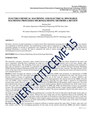 Novateur Publication’s
International Journal of Innovation in Engineering, Research and Technology [IJIERT]
ICITDCEME’15 Conference Proceedings
ISSN No - 2394-3696
1 | P a g e
ELECTRO CHEMICAL MACHINING AND ELECTRICAL DISCHARGE
MACHINING PROCESSES MICROMACHINING METHODS-A REVIEW
Shantanu Kale
PG student, Department of Mechanical Engineering, PCCOE, Pune, India.
Prasad Unde
PG student, Department of Mechanical Engineering, MIT, Aurangabad, India.
Subhash Khamkar
PG student, Department of Mechanical Engineering, PDVVP, Ahmednagar, India.
ABSTRACT
Nowadays, necessity of small components is a common trend. These requirements encourage the researchers to develop very minutest
size components to fulfill the demand. The manufacturing of these type of components is a difficult obligation and for that various
machining methods are develop to manufacture such components. In this article the Electro Chemical machining and Electrical
Discharge Machining is reviewed. We tried to summarize the work of various researchers. The study shows that this type of
machining processes gives good alternative.
KEYWORDS: Electro Chemical Machining, Electrical Discharge Machining.
INTRODUCTION
The automotive, aerospace, electronics, optics, medical devices and communications industries always demand for the macro and
micro components. Generally these components are made up of difficult-to–machine materials such as tool steel, carbides, super
alloys and titanium alloys. The machining of these type of components need to develop new machining methods as the machining of
these type of materials is not possible or economical with conventional methods. Two methods Electrical Discharge Machining
(EDM) and Electrochemical Machining (ECM) offer a better nonconventional method for these materials. This paper presents a brief
review of the state-of-the art research and developments in modeling, surface integrity, monitoring and control, tool material and tool
wear and hybrid processes.
Sharifa S. et al .investigate the influence of Electrical Discharge Machining (EDM) input parameters on characteristics of EDM
process. Stainless steel 3161 and copper imbued graphite which is used as electrode is considered for this study. The 2levels of full
factorial method in design of experiments is used to carry out the test. In this study the Analysis of variance (ANOVA) and
mathematical modeling were established for the process and material related parameters like material removal rate (MRR), electrode
wear rate (EWR), surface roughness (SR) and dimensional accuracy (DA).The first order model is required to fit dimensional
accuracy linear model. However, second order model are required to fit MRR,EWR and SR quadratic models respectively. The result
shows that the peak current was the most significant factors to all variable responses. Based on confirmation run, all the results are less
than 15% error, thus, indicating the model that were developed for MRR, SR, EWR and Dimensional Accuracy are reasonable
accurate. The experimentation is performed on Sodick AM3L die sinking EDM machine. Copper imbued graphite (EDM-C3) was
chosen as the electrode and stainless steel 316l as the workpiece material. The process parameters selected were peak current, servo
voltage pulse ON-OFF time.
The depth of machining was set to 3mm and the machining time is recorded. The result of study shows that the peak current, pulse on
time and pulse off time are significant factors. Whereas the servo voltage does not have significant effects to the machining. The
authors made some recommendation to get better results as the depth of cut should set at least 5mm instead of 3mm prior, to get more
specific data for electrode weight. Also Workpiece surface integrity such as recast layer, heat affected zone (HAZ), microstructure and
micro cracks should be investigated also for better understanding of EDM phenomenon. The future scope of the study to investigate
the parameters like jet flushing, dielectric fluid.
Das M.K. et al .carry out the investigation of conductive difficult to machine material like super alloys, Ti-alloys, alloy steel, tool
steel, stainless steel, etc. The investigating parameters for this study are the material removal rate (MRR) and surface roughness
 
