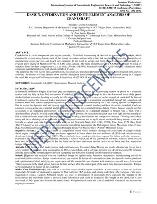 Novateur Publication’s
International Journal of Innovation in Engineering, Research and Technology [IJIERT]
ICITDCEME’15 Conference Proceedings
ISSN No - 2394-3696
1 | P a g e
DESIGN, OPTIMIZATION AND FINITE ELEMENT ANALYSIS OF
CRANKSHAFT
Bhalerao Ganesh Nandkumar
P. G. Student, Department of Mechanical (Design Engineering) SVCET Rajuri, Pune, Maharashtra, India
* bhaleraoganesh35@gmail.com
Dr. Zope Sanjay Bhaskar
Principal and Guide, Sahyari Valley College of Engineering & Technology Rajuri, Pune, Maharashtra, India
* s.b.zope.99@gmail.com
Patil Amol Ramesh
Assistant Professor, Department of Mechanical Engineering, SVCET Rajuri, Pune, Maharashtra, India
* pamol19@yahoo.com
ABSTRACT
Crankshaft is a crucial component in an engine assembly. Crankshaft is consisting of two web sections and one crankpin, which
converts the reciprocating displacement of the piston to a rotary motion with a four link mechanism. Generally crankshafts are
manufactured using cast iron and forged steel material. In this work to design and finite element analysis of crankshaft of 4
cylinder petrol engine of Maruti swift Vxi. of 1200 cubic capacity. The finite element analysis in ABAQUS software by using six
materials based on their composition viz. Cast iron, EN30B, SAE4340, Structural steel, C70 Alloy steel and Aluminium based
composite material reinforced with silicon carbide & fly ash.
The parameter like von misses stress, deformation; maximum and minimum principal stress & strain were obtained from analysis
software. The results of Finite element show that the Aluminium based composite material is best material among all. Compare
the result like weight and Stiffness parameter. It is resulted of 65.539 % of weight, with reduction in deformation.
KEYWORDS: Crankshaft, ABAQUS, Optimization, Material Analysis.
INTRODUCTION
In Internal Combustion Engine Crankshaft play an important role to convert the reciprocating motion of piston in to rotational
motion with the help of four link mechanism. Crankshaft is must be strong enough to take the downward force of the power
stroked without excessive bending so mostly the life and reliability of engine is depend on the strength of crankshaft. In Internal
Combustion engines, the transient load of maximum cylinder gas pressure is transmitted to crankshaft through the connecting rod,
However Crankshaft convert reciprocating motion of the piston along with connecting rod to the rotating system of components.
Due to torsion the dynamic load and rotating system exerts continues repeated bending and shear stress on crankshaft, which are
common stresses acting on crankshaft and it is mostly responsible for crankshaft fatigue failure. Hence, fatigue strength and life
assessment is an important phenomenon in crankshaft development. In crankshaft crankpin is behave like a beam with a
distributed load along its overall length that varies with crank position. In crankshaft design of each web right and left handed are
like a cantilever beam subjected to bending and twisting. Bending causes tensile and compressive stresses. Twisting causes shear
stress and due to shrinkage of web onto the journal compressive stresses are set up in journal and tensile hoop stresses in the web.
Initially we select materials for crankshaft for analysis are Structural Steel, SAE 4340, EN30B, Cast Iron, C-70 Alloy Steel.
After FEA analysis we select one of the best material considering parameters like Deformation (mm), Maximum value of mass
(Kg), Max Principal Stress (N/mm2
), Maximum Principal Strain, Von Misses Stress (N/mm2
) Maximum Value.
Rajesh M. Metkar. [1] Their work is based on comparative studies of two methods of fatigue life assessment of a single cylinder
diesel engine crankshaft. One is fracture mechanics approach by linear elastic fracture mechanics (LEFM) and other is recently
developed critical distance approach (CDA). These methods shows crack growth, time required for failure and other parameters
essential in life and reliability of crankshaft. Analysis is done in Ansys and nCode commercial software, Analysis result are also
been used for predicting the fatigue life but are based on the stress and strain method, hence are not been used for comparative
fatigue life prediction.
Adeknle A. [2] design a shaft under various load conditions using Computer Aided Design, and results obtained are proved that it
saves wastage of materials, time consumption in FEA of crankshaft, and a software program was developed using the formulas
initially derived and a numerical procedure for computing the deflection using the double integration methods.
Solanki [3] present the research work on crankshaft design and optimization. Selection of materials, manufacturing process for
crankshaft, failure analysis, design consideration etc. are studied. In design of crankshaft considers the dynamic loading condition
and optimization of shaft satisfying the requirements of the automobile specification with minimize cost and size effectiveness.
Their conclusion is the crack grows faster on the free surface while the central part of the crack front becomes straighter. Fatigue
is the main factor for failure of the crankshaft.
Rinkle Garg, Sunil Baghla [4] they work on a cast iron single cylinder engine crankshaft. A static analysis is done on a cast iron
crankshaft. 3D model of crankshaft is created in Proe software. FEA is done and obtain result shows the variation of the stress
magnitude at critical location. Obtained results are used in optimization of crankshaft. They conclude the strength of the
crankshaft as the maximum limits of stresses, total deformation and strain is decreased. The weight of the crankshaft is also
decreased by 3934 gram also decrease the inertia force. Weight reduced hence the cost of crankshaft is reduced and increase the
engine performance.
 