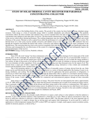 Novateur Publication’s
International Journal of Innovation in Engineering, Research and Technology [IJIERT]
ICITDCEME’15 Conference Proceedings
ISSN No - 2394-3696
1 | P a g e
STUDY OF SOLAR THERMAL CAVITY RECEIVER FOR PARABOLIC
CONCENTRATING COLLECTOR
Vijay Bhamre
Department of Mechanical Engineering, G H Raisoni College of Engineering, Nagpur 444 001, India
*bhamrevijay@gmail.com
Uday Wankhede
Department of Mechanical Engineering, G H Raisoni College of Engineering, Nagpur 444 001, India
*udaywankhede@yahoo.co.in
ABSTRACT
Energy is one of the building blocks of the country. The growth of the country has been fueled by cheap, abundant energy
resources. Solar energy is a form of renewable energy which is available abundantly and collected unreservedly. The parabolic
concentrator reflects the direct incident solar radiation onto a receiver mounted above the dish at its focal point. The conversion of
concentrated solar radiation to heat takes place in receiver. The heat transfer characteristics of the receiver changes during the rotation
of the receiver which affects thermal performance. The working temperature may also influence the thermal performance and overall
efficiency of the system. Thermal as well as optical losses affect the performance of a solar parabolic dish-cavity receiver system. The
thermal losses of a solar cavity receiver include convective and radiative losses to the air in the cavity and conductive heat loss
through the insulation used behind the helical tube surface. Convective and radiative heat losses form the major constituents of the
thermal losses. The convection heat loss from cavity receiver in parabolic dish solar thermal power system can significantly reduce the
efficiency and consequently the cost effectiveness of the system. It is important to assess this heat loss and subsequently improve the
thermal performance of the receiver.
KEYWORDS: Energy, Cavity receiver, Parabolic collector,
INTRODUCTION
Since 1973, the word “energy” has been continuously in the news. There have been shortage of oil in many parts of the world
and the price of this commodity has increased steeply. It is by now clear that the fossil fuel era of non-renewable resources is
gradually coming to an end. Oil and natural gases will be depleted first, followed eventually by coal. In India the energy problem is
very serious. In spite of discoveries of oil and gas off the west coast, the import of crude oil continues to increase and the price paid
for it now dominates all other expenditure. Every year the country is spending more than thousand crores for the import of oil. This
amount forms a major part of India’s import bill. The need for developing energy alternatives is thus evident and considerable
research and development work is needed in this direction.
One of the promising options is to make more extensive use of renewable sources of energy derived from the sun. Solar
energy can be used both directly and indirectly. It can be used directly in a variety of thermal applications like heating of water or air,
drying, distillation, and cooking. The heated fluids can in turn be used for applications like power generation or refrigeration. A
second way in which solar energy can be used directly is through the photovoltaic effect in which it is converted to electrical energy.
Indirectly, the sun causes winds to blow, plants to grow, rain to fall, and the temperature differences to occur from the surface to the
bottom of the oceans. Useful energy can be obtained for commercial and noncommercial purposes through all these renewable
sources.
Solar energy is very large, inexhaustible source of energy. The power from the sun intercepted by the earth is approximately
1.8 X 1011
MW which is many thousands of times larger than the present consumption rate on earth of all commercial energy sources.
Thus, in principle, solar energy could supply all the present and future energy needs of the world on a continuing basis. This makes it
one of the most promising of the unconventional energy sources. In addition to its size, solar energy has two other factors in its favour.
First unlike fossil fuels and nuclear power, it is an environmentally clean source of energy. Second it is free and available in adequate
quantities in almost all parts of the world where people live (Sukhatme and Nayak, 2009).
DEVICES FOR THERMAL COLLECTION
In any collection device, the principle usually followed is to expose a dark surface to solar radiation so that the radiation is
absorbed. A part of the absorbed radiation is then transferred to a fluid like air or water. When no optical concentration is done, the
device in which the collection is achieved is called flat plate collector (FPC). The flat plate collector is the most important type of
solar collector because it is simple in design, has no moving parts and requires little maintenance. It can be used for a variety of
applications in which temperature ranging from 400
C to about 1000
C are required. A simple, small-capacity natural circulation system,
suitable for domestic purposes, is shown in Fig. 1
 