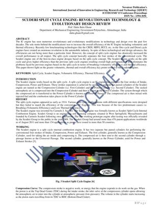 Novateur Publication’s
International Journal of Innovation in Engineering, Research and Technology [IJIERT]
ICITDCEME’15 Conference Proceedings
ISSN No - 2394-3696
1 | P a g e
SCUDERI SPLIT CYCLE ENGINE: REVOLUTIONARY TECHNOLOGY &
EVOLUTIONARY DESIGN REVIEW
Prof. Dattu Balu Ghane
Department of Mechanical Engineering, Government Polytechnic, Ahmednagar, India
dattu.ghane@gmail.com
ABSTRACT
The IC engine has seen numerous revolutionary and evolutionary modifications in technology and design over the past few
decades. The sole motto behind the modifications was to increase the overall efficiency of the IC Engine including volumetric and
thermal efficiency. Recently few benchmarking technologies like the CRDI, MPFI, HCCI, etc. in the Otto cycle and Diesel cycle
engines have created an enormous revolution in the automobile industry. In spite of these technological and design advances, the
efficiencies are not being more than a particular limit. However, the concept of split cycle engines has drastically increased the
overall performance in all respect. The split cycle concept basically separates the four strokes of the conventional cycle. The
Scuderi engine one of the best-in-class engine designs based on the split cycle concept. The Scuderi engine works on the split
cycle and gives higher efficiency than the previous split cycle engines resulting overall high performance. It also eliminates the
problems faced by previous engines based on the split cycle in terms of breathing (volumetric efficiency) and thermal efficiency.
This paper throws light on the greater volumetric, thermal and overall efficiency key points related to the Scuderi Engines.
KEYWORDS: Split Cycle, Scuderi Engine, Volumetric Efficiency, Thermal Efficiency.
INTRODUCTION
The Scuderi engine works based on the split cycle. A split cycle engine is an IC engine that separates the four strokes of Intake,
Compression, Power and Exhaust. These strokes separation is achieved by using two separate but paired cylinders of the Scuderi
engine are named as the Compression Cylinder (i.e. First Cylinder) and the Power Cylinder (i.e. Second Cylinder). The sucked
atmospheric air is compressed into the Compression Cylinder and then it is sent to the Power Cylinder. The system through which
the compressed air is transferred to the Power Cylinder is known as Crossover Passage. The compressed air is then mixed with
injected fuel and the combustion takes places in the Power Cylinder.
HISTORY
The split cycle engines appeared as early as 1914. Various split cycle configurations with different specifications were designed
but they failed to match the efficiency of the conventional IC Engines. This was because of the two predominant causes i.e.
Breathing (Volumetric Efficiency) and Low Thermal Efficiency.
The Scuderi engine was invented by Carmelo J. Scuderi. The Scuderi engine was formally known as Scuderi Split Cycle Internal
Combustion Engine. Scuderi Group is an engineering and licensing company situated in West Springfield, Massachusetts and
founded by Carmelo Scuderi following own generations. The first working prototype engine after testing was officially revealed
by the Scuderi Group to the public in the year 2009. The Scuderi Group had around more than 476 patent applications worldwide
as of August 2011 and more than 154 applications as patens have issued in more than 50 countries.
Compression Curve: The compression stroke is negative work, or energy that the engine expends to do work on the gas. When
the piston is at the Top Dead Center (TDC) during the intake stroke, the inlet valve of the compression cylinder opens allowing
the atmospheric air to enter into the cylinder at atmospheric pressure (low pressure). The volume in the cylinder starts increasing
as the piston starts travelling from its TDC to BDC (Bottom Dead Center).
WORKING
The Scuderi engine is a split cycle internal combustion engine. It has two separate but paired cylinders for performing the
conventional four strokes of Intake, Compression, Power and Exhaust. The first cylinder, generally known as the Compression
Cylinder, used for taking the air inside and compressing it. The compressed air is then sent to the second cylinder through a
passage known as the Crossover Passage. The second cylinder, generally known as the Power Cylinder, used for Power and
Exhaust Strokes [5].
Fig. 3 Scuderi Split Cycle Engine [6]
 
