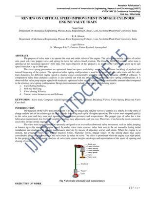 Novateur Publication’s
International Journal of Innovation in Engineering, Research and Technology [IJIERT]
ICITDCEME’15 Conference Proceedings
ISSN No - 2394-3696
1 | P a g e
REVIEW ON CRITICAL SPEED IMPROVEMENT IN SINGLE CYLINDER
ENGINE VALVE TRAIN
Sagar Gade
Department of Mechanical Engineering, Pravara Rural Engineering College , Loni, Savitribai Phule Pune University, India
R. R. Kharde
Department of Mechanical Engineering, Pravara Rural Engineering College , Loni, Savitribai Phule Pune University, India
Jagrit Shrivas
Sr. Manager-R & D, Greaves Cotton Limited, Aurangabad
ABSTRACT
The purpose of valve train is to operate the inlet and outlet valves of the engine. The valve train mainly consists of rocker
arm, push rod, cam, poppet valve and spring for keep the valves closed position. The Greaves G400WG engine valve train is
operated at the maximum speed of 3600 rpm. The main objective of this project is to improve the valve train speed up to safe
speed limit that is up to 5000 rpm.
The valve spring parameters are optimized based on space availability, stress limit, stiffness, buckling of pushrod and
natural frequency of the system. The optimized valve spring configuration is used in the push rod type valve train and the valve
train dynamics for different engine speed is studied using commercially available multi-body dynamic ADMAS software. A
comparative valve train dynamics analysis is also carried out with the existing and optimized valve spring combinations. It is
observed that valve jump engine speed with respect to optimized valve spring is enhanced to considerable amount when compared
to the existing valve spring configuration. Design improvements include detail study on following topics:
1. Valve Spring Stiffness.
2. Push rod buckling.
3. Valve closing Velocity.
4. Contact stress between cam and follower
KEYWORDS: Valve train, Computer Aided Engineering, ADAMS, Stiffness, Buckling, Valves, Valve Spring, Push rod, Valve
Cam shaft.
INTRODUCTION
The function of the valve train mechanism is to use the intake and exhaust valves to control in a timely way the entry of
charge and the exit of the exhaust gas in each cylinder following each cycle of engine operation. The valves must respond quickly
to the valve train and they must seal against the combustion pressures and temperatures. The poppet type of valve has a low
lubrication requirement, low friction, simplified sealing, easy adjustment, and low cost. Therefore, it has been the most commonly
used valve in four-stroke engines.
The valve train system should be optimally designed so as to avoid an abnormal valve movement, such as valve jumping
or bounce up to the maximum engine speed. In earlier valve train systems, valve lash used to be set manually during initial
installation and readjusted at regular maintenance intervals by means of adjusting screws and shims. When the engine is in
motion, the dynamic forces like normal reaction forces, frictional forces, Impact forces on the timing chain may cause
considerable effect on the function of the valve train & hence on valve. The effect is prominent when the engine is at high speed.
In this project work, the dynamic analysis of valve train system insights on design and optimization of the speed of opening and
closing of valves.
Fig Valvetrain schematic and nomenclature
OBJECTIVE OF WORK
 