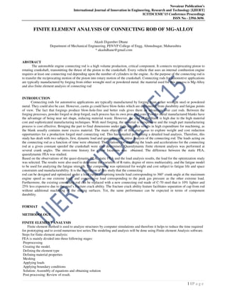 Novateur Publication’s
International Journal of Innovation in Engineering, Research and Technology [IJIERT]
ICITDCEME’15 Conference Proceedings
ISSN No - 2394-3696
1 | P a g e
FINITE ELEMENT ANALYSIS OF CONNECTING ROD OF MG-ALLOY
Akash Digamber Dhane
Department of Mechanical Engineering, PDVVP College of Engg, Ahmednagar, Maharashtra
* akashdhane@gmail.com
ABSTRACT
The automobile engine connecting rod is a high volume production, critical component. It connects reciprocating piston to
rotating crankshaft, transmitting the thrust of the piston to the crankshaft. Every vehicle that uses an internal combustion engine
requires at least one connecting rod depending upon the number of cylinders in the engine. As the purpose of the connecting rod is
to transfer the reciprocating motion of the piston into rotary motion of the crankshaft. Connecting rods for automotive applications
are typically manufactured by forging from either wrought steel or powdered metal. the material used for this process is Mg-Alloy
and also finite element analysis of connecting rod
INTRODUCTION
Connecting rods for automotive applications are typically manufactured by forging from either wrought steel or powdered
metal. They could also be cast. However, castin gs could have blow-holes which are detrimental from durability and fatigue points
of view. The fact that forgings produce blow-hole-free and better rods gives them an advantage over cast rods. Between the
forging processes, powder forged or drop forged, each process has its own pros and cons. Powder metal manufactured blanks have
the advantage of being near net shape, reducing material waste. However, the cost of the blank is high due to the high material
cost and sophisticated manufacturing techniques. With steel forging, the material is inexpensive and the rough part manufacturing
process is cost effective. Bringing the part to final dimensions under tight tolerance results in high expenditure for machining, as
the blank usually contains more excess material. The main objective of this study was to explore weight and cost reduction
opportunities for a production forged steel connecting rod. This has entailed performing a detailed load analysis. Therefore, this
study has dealt with two subjects, first, dynamic load and quasi-dynamic stress analysis of the connecting rod. The loads acting on
the connecting rod as a function of time were obtained. The relations for obtaining the loads and accelerations for the connecting
rod at a given constant speedof the crankshaft were also determined. Quasidynamic finite element analysis was performed at
several crank angles. The stress-time history for a few locations was obtained. The difference between the static FEA,
quasidynamic FEA was studied.
Based on the observations of the quasi-dynamic FEA, static FEA and the load analysis results, the load for the optimization study
was selected. The results were also used to determine the variation of R-ratio, degree of stress multiaxiality, and the fatigue model
to be used for analyzing the fatigue strength. The component was optimized for weight and cost subject to fatigue life and space
constraints and manufacturability. It is the conclusion of this study that the connecting
rod can be designed and optimized under a load range comprising tensile load corresponding to 360° crank angle at the maximum
engine speed as one extreme load, and compressive load corresponding to the peak gas pressure as the other extreme load.
Furthermore, the existing connecting rod can be replaced with a new connecting rod made of C-70 steel that is 10% lighter and
25% less expensive due to the steel’s fracture crack ability. The fracture crack ability feature facilitates separation of cap from rod
without additional machining of the mating surfaces. Yet, the same performance can be expected in terms of component
durability.
FORMAT
METHODOLOGY
FINITE ELEMENT ANALYSIS
Finite element method is used to analyze structures by computer simulations and therefore it helps to reduce the time required
for prototyping and to avoid numerous test series.The modeling and analysis will be done using Finite element Analysis software.
Steps for finite element analysis:
FEA is mainly divided into three following stages:
Preprocessing
Creating the model.
Defining the element type
Defining material properties
Meshing
Applying loads
Applying boundary conditions
Solution: Assembly of equations and obtaining solution
Post processing: Review of result.
 