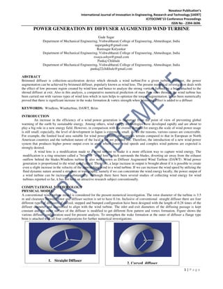 Novateur Publication’s
International Journal of Innovation in Engineering, Research and Technology [IJIERT]
ICITDCEME’15 Conference Proceedings
ISSN No - 2394-3696
1 | P a g e
POWER GENERATION BY DIFFUSER AUGMENTED WIND TURBINE
Gade Sagar
Department of Mechanical Engineering, Vishwabharati College of Engineering, Ahmednagar, India
sagargadeg@gmail.com
Ramsagar Kalyankar
Department of Mechanical Engineering, Vishwabharati College of Engineering, Ahmednagar, India
rssaya.ashyn@gmail.com
Pankaj Chikhale
Department of Mechanical Engineering, Vishwabharati College of Engineering, Ahmednagar, India
pankaj22chikhale@gmail.com
ABSTRACT
Brimmed diffuser is collection–acceleration device which shrouds a wind turbine.For a given turbine diameter, the power
augmentation can be achieved by brimmed diffuser, popularly known as wind lens. The present numerical investigation deals with
the effect of low pressure region created by wind lens and hence to analyze the strong vortices formed by a brim attached to the
shroud diffuser at exit. Also in this analysis, a comparative numerical prediction of mass flow rates through the wind turbine has
been carried out with various types of wind lens which in turn helps to optimize the torque augmentation. It has been numerically
proved that there is significant increase in the wake formation & vortex strength when brimming effect is added to a diffuser
KEYWORDS: Windlens, Windturbine, DAWT, Brim
INTRODUCTION
An increase in the efficiency of a wind power generation is important from the point of view of preventing global
warming of the earth by sustainable energy. Among others, wind energy technologies have developed rapidly and are about to
play a big role in a new energy field. However, in comparison with the overall demand for energy,the scale of wind power usage
is still small; especially, the level of development in Japan is extremely small. As for the reasons, various causes are conceivable.
For example, the limited local area suitable for wind power plants, the complex terrain compared to that in European or North
American countries and the turbulent nature of the local wind are pointed out. Therefore, the introduction of a new wind power
system that produces higher power output even in areas where lower wind speeds and complex wind patterns are expected is
strongly desired.
A wind lens is a modification made to a wind turbine to make it a more efficient way to capture wind energy. The
modification is a ring structure called a "brim" or "wind lens" which surrounds the blades, diverting air away from the exhaust
outflow behind the blades.Windlens turbine is also well known as Diffuser Augmented Wind Turbine (DAWT) .Wind power
generation is proportional to the wind speed cubed. Therefore, a large increase in output is brought about if it is possible to create
even a slight increase in the velocity of the approaching wind to a wind turbine. If we can increase the wind speed by utilizing the
fluid dynamic nature around a structure or topography, namely if we can concentrate the wind energy locally, the power output of
a wind turbine can be increased substantially. Although there have been several studies of collecting wind energy for wind
turbines reported so far, it has not been an attractive research subject conventionally.
COMPUTATIONAL METHODOLOGY
PHYSICAL MODEL:
A conventional wind turbine model is considered for the present numerical investigation. The rotor diameter of the turbine is 3.5
m and clearance between rotor and diffuser section is set to have 0.1m. Inclusive of conventional straight diffuser there are four
different types of diffusers of curved, stepped and bumped configuration have been designed with the length of 0.28 times of the
diffuser diameter and assembled to align with the wind turbine. The inlet and exit diameters of the diffusing passage is kept
constant and the outer surface of the diffuser is modified to get different flow pattern and vortex formation. Figure shows the
various diffuser configuration used for present analysis. To strengthen the wake formation at the outer of diffuser a flange type
brim is attached with all four configurations for further numerical investigations.
1. Straight Diffuser
2. Curved diffuser
 