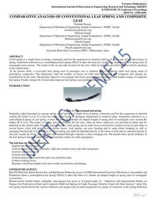 Novateur Publication’s
International Journal of Innovation in Engineering, Research and Technology [IJIERT]
ICITDCEME’15 Conference Proceedings
ISSN No - 2394-3696
1 | P a g e
COMPARATIVE ANALYSIS OF CONVENTIONAL LEAF SPRING AND COMPOSITE
LEAF
Prashant Kuyate
Department of Mechanical Engineering, Sandip Foundation’s- SITRC, Nashik
prashant.kuyate@sitrc.org
Shrikant Gunjal
Department of Mechanical Engineering, Sandip Foundation’s- SITRC, Nashik
Shrikant.gunjal@sitrc.org
Dinesh Satpute
Department of Mechanical Engineering, Sandip Foundation’s- SITRC, Nashik
Dinesh.satpute@sitrc.org
Savitribai Phule Pune University (SPPU), Maharashtra, India.
ABSTRACT
A leaf spring is a simple form of spring, commonly used for the suspension in wheeled vehicles. It is also one of the oldest forms of
spring. Sometimes referred to as a semielliptical leaf spring (SELS) it takes the form of a slender arc-shaped length of spring steel of
rectangular cross section. The centre of the arc provides location for the axle, while tie holes are provided at either end for attaching
to the vehicle body.
In the present work, a seven-leaf steel spring used in passenger cars is replaced with a composite multi leaf spring made of
glass/epoxy composites. The dimensions sand the number of leaves for both steel leaf spring and composite leaf springs are
considered to be the same. The primary objective is to compare their load carrying capacity, stiffness and weight savings of composite
leaf spring. Finally, fatigue life of steel and composite leaf spring is also predicted using life data.
INTRODUCTION
Figure 1: Conventional leaf spring
Originally called laminated or carriage spring, a leaf spring is a simple form of spring, commonly used for the suspension in wheeled
vehicles By Gulur S et al. It is also one of the oldest forms of springing, dating back to medieval times. Sometimes referred to as a
semi-elliptical spring or cart spring, it takes the form of a slender arc-shaped length of spring steel of rectangular cross section By
Jadhav M V et al. The center of the arc provides location for the axle, while tie holes called eyes are provided at either end for
attaching to the vehicle body. For very heavy vehicles, a leaf spring can be made from several leaves stacked on top of each other in
several layers, often with progressively shorter leaves. Leaf springs can serve locating and to some extent damping as well as
springing functions By A V Amrute et al. A leaf spring can either be attached directly to the frame at both ends or attached directly at
one end, usually the front, with the other end attached through a shackle, a short swinging arm. The shackle takes up the tendency of
the leaf spring to elongate when compressed and thus makes for softer springiness.
The leaf does the following functions:
Supports the chassis weight.
Controls chassis roll more efficiently--high rear moment center and wide spring base.
Controls rear end wrap-up.
Controls axle damping.
Controls lateral forces much the same way a hard bar does.
Controls braking forces.
Regulates wheelbase lengths (rear steers) under acceleration and braking.
LITERATURE SURVEY
Hari Pal Dhariwal, Barun Kumar Roy and Raj Kumar Duhan has given in VSRD International Journal of Mechanical, Automobile and
Production about a semielliptical leaf spring (SELS) it takes the form of a slender arc-shaped length of spring steel of rectangular
crosssection.
Mouleeswaran Senthil kumar, sabapathy vijayarangan has given in A journal paper of “Analytical and Experimental Studies on
Fatigue Life Prediction of Steel and Composite Multi-leaf Spring for Light Passenger Vehicles Using Life Data Analysis” about The
leaf spring should absorb the vertical vibrations and impacts due to road irregularities by means of variations in the spring deflection
 