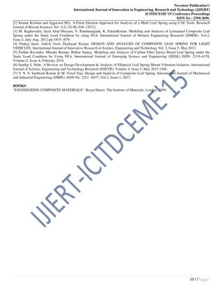 Novateur Publication’s
International Journal of Innovation in Engineering, Research and Technology [IJIERT]
ICITDCEME’15 Conference Proceedings
ISSN No - 2394-3696
10 | P a g e
[2] Kumar Krishan and Aggarwal M.L. A Finite Element Approach for Analysis of a Multi Leaf Spring using CAE Tools. Research
Journal of Recent Sciences Vol. 1(2), 92-96, Feb. (2012).
[3] M. Raghavedra, Syed Altaf Hussain, V. Pandurangadu, K. PalaniKumar. Modeling and Analysis of Laminated Composite Leaf
Spring under the Static Load Condition by using FEA. International Journal of Modern Engineering Research (IJMER). Vol.2,
Issue.4, July-Aug. 2012 pp-1875-1879.
[4] Pankaj Saini, Ashish Goel, Dushyant Kumar. DESIGN AND ANALYSIS OF COMPOSITE LEAF SPRING FOR LIGHT
VEHICLES. International Journal of Innovative Research in Science, Engineering and Technology Vol. 2, Issue 5, May 2013.
[5] Parkhe Ravindra, Mhaske Raman, Belkar Sanjay. Modeling and Analysis of Carbon Fiber Epoxy Based Leaf Spring under the
Static Load Condition by Using FEA. International Journal of Emerging Science and Engineering (IJESE) ISSN: 2319–6378,
Volume-2, Issue-4, February 2014.
[6] Sandip S. Nehe. A Review on Design Development & Analysis of Elliptical Leaf Spring Mount Vibration Isolation. International
Journal of Science, Engineering and Technology Research (IJSETR), Volume 4, Issue 5, May 2015 1560.
[7] Y. N. V. Santhosh Kumar & M. Vimal Teja. Design and Analysis of Composite Leaf Spring. International Journal of Mechanical
and Industrial Engineering (IJMIE), ISSN No. 2231 –6477, Vol-2, Issue-1, 2012.
BOOKS
“ENGINEERING COMPOSITE MATERIALS”. Bryan Harris. The Institute of Materials, London, 1999.
 