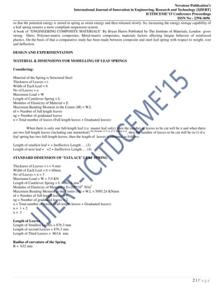 Novateur Publication’s
International Journal of Innovation in Engineering, Research and Technology [IJIERT]
ICITDCEME’15 Conference Proceedings
ISSN No - 2394-3696
2 | P a g e
so that the potential energy is stored in spring as strain energy and then released slowly. So, increasing the energy storage capability of
a leaf spring ensures a more compliant suspension system.
A book of “ENGINEERING COMPOSITE MATERIALS” By Bryan Harris Published by The Institute of Materials, London gives
strong fibers. Polymer-matrix composites, Metal-matrix composites, materials factors affecting fatigue behavior of reinforced
plastics. On the basis of that a comparative study has been made between composite and steel leaf spring with respect to weight, cost
and deflection.
DESIGN AND EXPERIMENTATION
MATERIAL & DIMENSIONS FOR MODELLING OF LEAF SPRINGS
Considering:
Material of the Spring is Structural Steel
Thickness of Leaves = t
Width of Each Leaf = b
No of Leaves = n
Maximum Load = W
Length of Cantilever Spring = L
Modulus of Elasticity of Material = E
Maximum Bending Moment in the Centre (M) = W.L
nf = Number of full length leaves
ng = Number of graduated leaves
n = Total number of leaves (Full length leaves + Graduated leaves)
When there is only one full-length leaf (i.e. master leaf only), then the number of leaves to be cut will be n and when there
are two full length leaves (including one masterleaf) By Ghodake A. P. et al, S. Mehul et al
, then the number of leaves to be cut will be (n-1) if a
leaf spring has two full-length leaves, then the length of leaves is obtained as follows:
Length of smallest leaf = + Ineffective Length … (3)
Length of next leaf = ×2 + Ineffective Length … (4)
STANDARD DIMENSION OF ‘TATAACE’ LEAF SPRING
Thickness of Leaves = t = 9 mm
Width of Each Leaf = b = 60mm
No of Leaves = n = 3
Maximum Load = W = 5.9 KN
Length of Cantilever Spring = L = 863.6 mm
Modulus of Elasticity of Material = E=200*109
N/m2
Maximum Bending Moment in the Centre (M) = W.L = 5095.24 KNmm
nf = Number of full length leaves = 1
ng = Number of graduated leaves = 2
n = Total number of leaves (Full length leaves + Graduated leaves)
n = 1 + 2
n = 3
Length of Leaves
Length of Smallest Leaves = 876.3 mm
Length of second Leaves = 876.3 mm
Length of Third Leaves = 863.6 mm
Radius of curvature of the Spring
R = 632 mm
 