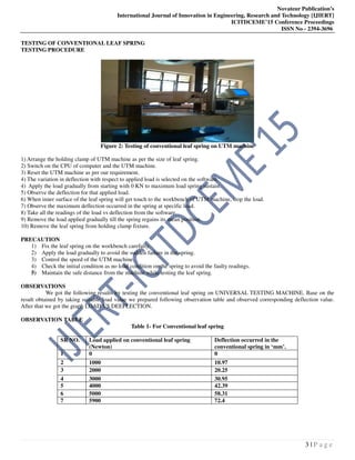 Novateur Publication’s
International Journal of Innovation in Engineering, Research and Technology [IJIERT]
ICITDCEME’15 Conference Proceedings
ISSN No - 2394-3696
3 | P a g e
TESTING OF CONVENTIONAL LEAF SPRING
TESTING PROCEDURE
Figure 2: Testing of conventional leaf spring on UTM machine
1) Arrange the holding clamp of UTM machine as per the size of leaf spring.
2) Switch on the CPU of computer and the UTM machine.
3) Reset the UTM machine as per our requirement.
4) The variation in deflection with respect to applied load is selected on the software.
4) Apply the load gradually from starting with 0 KN to maximum load spring sustain.
5) Observe the deflection for that applied load.
6) When inner surface of the leaf spring will get touch to the workbench of UTM machine, stop the load.
7) Observe the maximum deflection occurred in the spring at specific load.
8) Take all the readings of the load vs deflection from the software.
9) Remove the load applied gradually till the spring regains its mean position.
10) Remove the leaf spring from holding clamp fixture.
PRECAUTION
1) Fix the leaf spring on the workbench carefully.
2) Apply the load gradually to avoid the sudden failure in the spring.
3) Control the speed of the UTM machine.
4) Check the initial condition as no load condition on the spring to avoid the faulty readings.
5) Maintain the safe distance from the machine while testing the leaf spring.
OBSERVATIONS
We got the following results by testing the conventional leaf spring on UNIVERSAL TESTING MACHINE. Base on the
result obtained by taking suitable load value we prepared following observation table and observed corresponding deflection value.
After that we got the graph LOAD VS DEEFLECTION.
OBSERVATION TABLE
Table 1- For Conventional leaf spring
SR NO. Load applied on conventional leaf spring
(Newton)
Deflection occurred in the
conventional spring in ‘mm’.
1 0 0
2 1000 10.97
3 2000 20.25
4 3000 30.95
5 4000 42.39
6 5000 58.31
7 5900 72.4
 