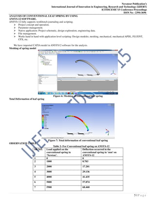 Novateur Publication’s
International Journal of Innovation in Engineering, Research and Technology [IJIERT]
ICITDCEME’15 Conference Proceedings
ISSN No - 2394-3696
5 | P a g e
ANALYSIS OF CONVENTIONAL LEAF SPRING BY USING
ANSYS-12 SOFTWARE.
ANSYS-12 fully supports workbench journaling and scripting.
Project concept and operation.
Parameter management.
Native application: Project schematic, design exploration, engineering data.
File management.
Works hand in hand with application level scripting: Design modeler, meshing, mechanical, mechanical APDL, FLUENT,
CFX, etc.
We have imported CATIA model in ANSYS12 software for the analysis.
Meshing of spring model
Figure 6: Meshing of conventional leaf spring
Total Deformation of leaf spring
Figure 7: Total deformation of conventional leaf spring
OBSERVATION TABLE
Table 2- For Conventional leaf spring on ANSYS-12
SR NO. Load applied on the
conventional spring in
‘Newton’.
Deflection occurred in the
conventional spring in ‘mm’ on
ANSYS-12
1 0 0
2 1000 8.783
3 2000 17.201
4 3000 29.136
5 4000 41.435
6 5000 57.874
7 5900 68.468
 