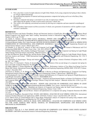 Novateur Publication’s
International Journal of Innovation in Engineering, Research and Technology [IJIERT]
ICITDCEME’15 Conference Proceedings
ISSN No - 2394-3696
9 | P a g e
FUTURE SCOPE
1) Now a day there is need of weight reduction in Light Utility Vehicle, So by using composite leaf spring in these vehicles
we will get sophisticated design.
2) By modifying the properties of material and design parameters composite leaf spring can be use in the Heavy Duty
Vehicle also.
3) Nowadays composite leaf spring is convenient to use only on expressways vehicles.
After improving the quality of roads it can be used in rural area’s vehicle also.
4) This world is now replacing conventional accessories by deriving new composites and nano material in metallurgical
research.
5) With tremendous improvement in all the accessories of vehicle, new generation of automotives will be capable to reach
customer’s satisfaction.
REFERENCES
[1] Amrita Srivastava and Sanjay Choudhary. Design and Structural Analysis of Jute/E-glass Woven Fiber Reinforced Epoxy Based
Hybrid Composite Leaf Spring under Static Loading. International Journal of Mechanical Engineering and Research. Volume 3,
Number 6 (2013), pp. 573-582.
[2] Ashish V. Amrute1, Edward Nikhil karlus2, R.K.Rathore. DESIGN AND ASSESSMENT OF MULTI LEAF SPRING.
INTERNATIONAL JOURNAL OF RESEARCH IN AERONAUTICAL AND MECHANICAL ENGINEERING.
[3] Ganesh Bhimrao Jadhav, Prof. Vipin Gawande. REVIEW ON DEVELOPMENT AND ANALYSIS OF HELICAL SPRING WITH
COMBINATION OF CONVENTIONAL AND COMPOSITE MATERIALS. International Journal of Engineering Research and
General Science Volume 3, Issue 2, March-April, 2015.
[4] Ghodake A. P., Patil K.N. Analysis of Steel and Composite Leaf Spring for Vehicle. IOSR Journal of Mechanical and Civil
Engineering (IOSR-JMCE). Volume 5, Issue 4 (Jan. - Feb. 2013), PP 68-76.
[5] Gulur Siddaramanna, Shiva shanker, Sambagam Vijayaragan. A journal paper of “Mono Composite Leaf Spring for Light Weight
Vehicle Design, End Joint Analysis and Testing”. Materials Science, vol-12, No-3,p.p 220-225.
[6] Hari Pal Dhariwal, Barun Kumar Roy and Raj Kumar Duhan. “Mono Composite Leaf Spring for Light Weight Vehicle Design,
End Joint Analysis and Testing”. VSRD International Journal of Mechanical, Automobile and Production Engineering, Vol. 2 No. 8
October 2012.
[7] I. Rajendran, S. Vijayarangan. “Design and Analysis of a Composite Leaf Spring”. Journal of Institute of Engineers India, vol-82
pp. 180 – 187. (2006).
[8] J.P. Hou, J.Y. Cherruault, I. Nairne, G. Jeronimidis, R.M. Mayer. Evolution of the eye-end design of a composite leaf spring for
heavy axle loads. Composite Structures 78 (2007) 351–358.
[9] Jadhav Mahesh V, Zoman Digambar B, Y R Kharde, R R Kharde. Performance Analysis of Two Mono Leaf Spring Used For
Maruti 800 Vehicle. International Journal of Innovative Technology and Exploring Engineering (IJITEE) ISSN: 2278-3075, Volume-
2, Issue-1, December 2012.
[10] Kaveri A. Katake a, S. H. Mankar 2a, Samir J. Deshmukh. A Review on Design and Optimization of Composite Leaf Spring.
International Journal of Innovative and Emerging Research in Engineering Volume 2, Special Issue 1 MEPCON 2015.
[11] Krushankant R. Jani, Prof. Nirav Kamdar. Design, Analysis and Fabrication of a Composite Leaf Spring for Weight Reduction in
Light Weight Automobile. IJSART - Volume 1 Issue 11 –NOVEMBER 2015.
[12] Mouleeswaran Senthil kumar, sabapathy vijayarangan. “Analytical and Experimental Studies on Fatigue Life Prediction of Steel
and Composite Multi-leaf Spring for Light Passenger Vehicles Using Life Data Analysis”. Materials Science,Vol.-13,No.2, p.p 141-
146.(2007).
[13] M.VENKATESAN, D.HELMEN DEVARAJ . DESIGN AND ANALYSIS OF COMPOSITE LEAF SPRING IN LIGHT
VEHICLE. International Journal of Modern Engineering Research (IJMER). Vol.2, Issue.1, Jan-Feb 2012 pp-213-218.
[14] M. M. Patunkar, D. R. Dolas. “Modelling and Analysis of Composite Leaf Spring under the Static Load Condition by using
FEA”. International Journal of Mechanical & Industrial Engineering, Volume 1 Issue 1-2011.
[15] Mahmood M. Shokrieh, Davood Rezaei. Analysis and optimization of a composite leaf spring. Composite Structures 60 (2003)
317–325.
[16] Preshit B Waghmare, Raosaheb B Patil. STATIC AND MODAL ANALYSIS OF LEAF SPRING USING FEA. International
Journal of Technical Research and Applications e-ISSN: 2320-8163, Volume 3, Issue 1 (Jan-Feb 2015), PP. 145-156.
[17] S .Melvin Savio, D .Somasundaram and V. Vijaya Rajan. Performance analysis of composite leaf spring using computer aided
Engineering. Applied Mechanics and Materials Vol. 787 (2015) pp 602-606.
[18] SORATHIYA MEHUL, DHAVAL B. SHAH, VIPUL BHOJAWALA. ANALYSIS OF COMPOSITE LEAF SPRING USING
FEA FOR LIGHT VEHICLE MINI TRUCK. JOURNAL OF INFORMATION, KNOWLEDGE AND RESEARCH IN
MECHANICAL ENGINEERING.
BIBLIOGRAPHY
[1] Jaydeep J. Patil, Dr. S. A. Patil. DESIGN AND ANALYSIS OF COMPOSITE LEAF SPRING USING FINITE ELEMENT
METHODS -A REVIEW. International Journal of Advanced Engineering Technology.
 