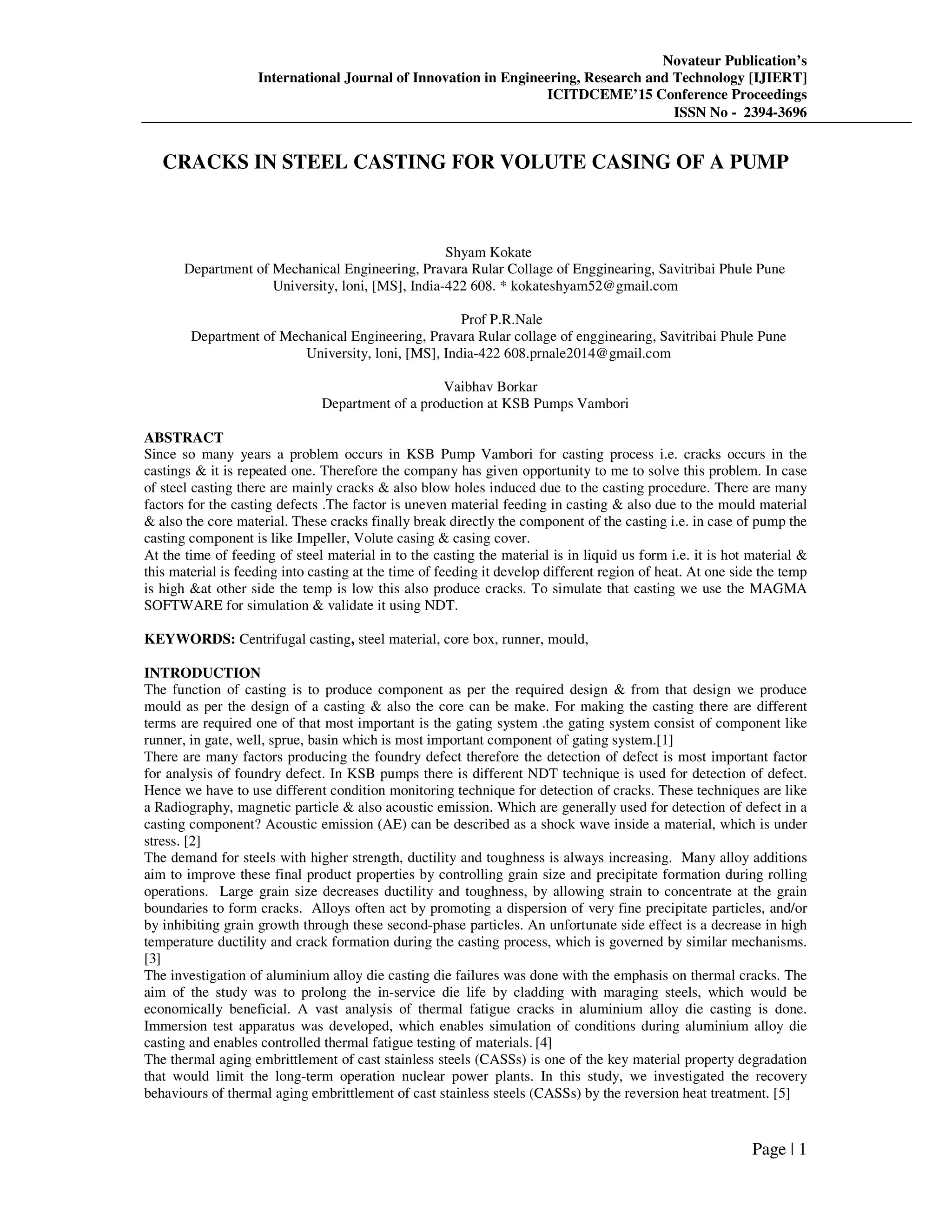 Novateur Publication’s
International Journal of Innovation in Engineering, Research and Technology [IJIERT]
ICITDCEME’15 Conference Proceedings
ISSN No - 2394-3696
Page | 1
CRACKS IN STEEL CASTING FOR VOLUTE CASING OF A PUMP
Shyam Kokate
Department of Mechanical Engineering, Pravara Rular Collage of Engginearing, Savitribai Phule Pune
University, loni, [MS], India-422 608. * kokateshyam52@gmail.com
Prof P.R.Nale
Department of Mechanical Engineering, Pravara Rular collage of engginearing, Savitribai Phule Pune
University, loni, [MS], India-422 608.prnale2014@gmail.com
Vaibhav Borkar
Department of a production at KSB Pumps Vambori
ABSTRACT
Since so many years a problem occurs in KSB Pump Vambori for casting process i.e. cracks occurs in the
castings & it is repeated one. Therefore the company has given opportunity to me to solve this problem. In case
of steel casting there are mainly cracks & also blow holes induced due to the casting procedure. There are many
factors for the casting defects .The factor is uneven material feeding in casting & also due to the mould material
& also the core material. These cracks finally break directly the component of the casting i.e. in case of pump the
casting component is like Impeller, Volute casing & casing cover.
At the time of feeding of steel material in to the casting the material is in liquid us form i.e. it is hot material &
this material is feeding into casting at the time of feeding it develop different region of heat. At one side the temp
is high &at other side the temp is low this also produce cracks. To simulate that casting we use the MAGMA
SOFTWARE for simulation & validate it using NDT.
KEYWORDS: Centrifugal casting, steel material, core box, runner, mould,
INTRODUCTION
The function of casting is to produce component as per the required design & from that design we produce
mould as per the design of a casting & also the core can be make. For making the casting there are different
terms are required one of that most important is the gating system .the gating system consist of component like
runner, in gate, well, sprue, basin which is most important component of gating system.[1]
There are many factors producing the foundry defect therefore the detection of defect is most important factor
for analysis of foundry defect. In KSB pumps there is different NDT technique is used for detection of defect.
Hence we have to use different condition monitoring technique for detection of cracks. These techniques are like
a Radiography, magnetic particle & also acoustic emission. Which are generally used for detection of defect in a
casting component? Acoustic emission (AE) can be described as a shock wave inside a material, which is under
stress. [2]
The demand for steels with higher strength, ductility and toughness is always increasing. Many alloy additions
aim to improve these final product properties by controlling grain size and precipitate formation during rolling
operations. Large grain size decreases ductility and toughness, by allowing strain to concentrate at the grain
boundaries to form cracks. Alloys often act by promoting a dispersion of very fine precipitate particles, and/or
by inhibiting grain growth through these second-phase particles. An unfortunate side effect is a decrease in high
temperature ductility and crack formation during the casting process, which is governed by similar mechanisms.
[3]
The investigation of aluminium alloy die casting die failures was done with the emphasis on thermal cracks. The
aim of the study was to prolong the in-service die life by cladding with maraging steels, which would be
economically beneficial. A vast analysis of thermal fatigue cracks in aluminium alloy die casting is done.
Immersion test apparatus was developed, which enables simulation of conditions during aluminium alloy die
casting and enables controlled thermal fatigue testing of materials. [4]
The thermal aging embrittlement of cast stainless steels (CASSs) is one of the key material property degradation
that would limit the long-term operation nuclear power plants. In this study, we investigated the recovery
behaviours of thermal aging embrittlement of cast stainless steels (CASSs) by the reversion heat treatment. [5]
 