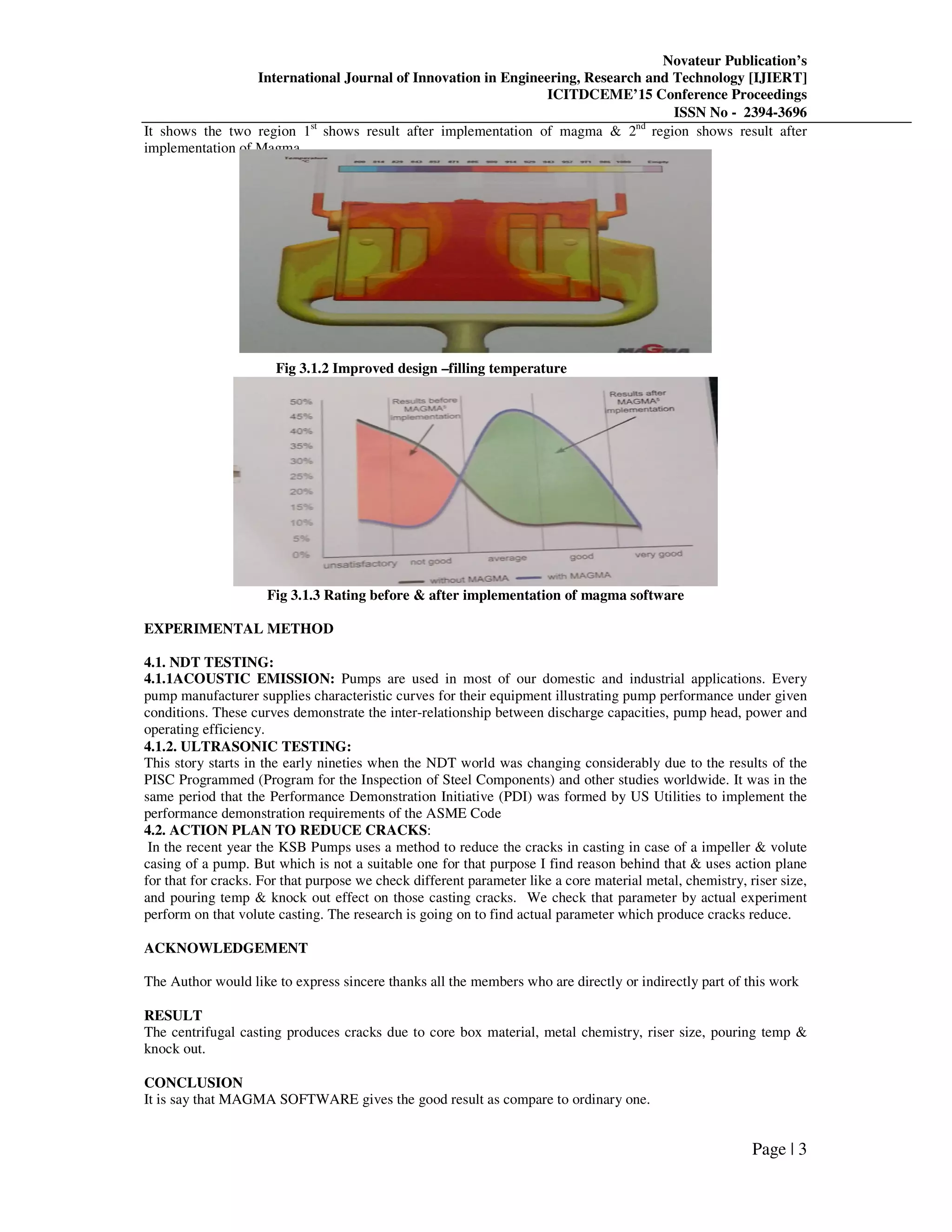 Novateur Publication’s
International Journal of Innovation in Engineering, Research and Technology [IJIERT]
ICITDCEME’15 Conference Proceedings
ISSN No - 2394-3696
Page | 3
It shows the two region 1st
shows result after implementation of magma & 2nd
region shows result after
implementation of Magma.
Fig 3.1.2 Improved design –filling temperature
Fig 3.1.3 Rating before & after implementation of magma software
EXPERIMENTAL METHOD
4.1. NDT TESTING:
4.1.1ACOUSTIC EMISSION: Pumps are used in most of our domestic and industrial applications. Every
pump manufacturer supplies characteristic curves for their equipment illustrating pump performance under given
conditions. These curves demonstrate the inter-relationship between discharge capacities, pump head, power and
operating efficiency.
4.1.2. ULTRASONIC TESTING:
This story starts in the early nineties when the NDT world was changing considerably due to the results of the
PISC Programmed (Program for the Inspection of Steel Components) and other studies worldwide. It was in the
same period that the Performance Demonstration Initiative (PDI) was formed by US Utilities to implement the
performance demonstration requirements of the ASME Code
4.2. ACTION PLAN TO REDUCE CRACKS:
In the recent year the KSB Pumps uses a method to reduce the cracks in casting in case of a impeller & volute
casing of a pump. But which is not a suitable one for that purpose I find reason behind that & uses action plane
for that for cracks. For that purpose we check different parameter like a core material metal, chemistry, riser size,
and pouring temp & knock out effect on those casting cracks. We check that parameter by actual experiment
perform on that volute casting. The research is going on to find actual parameter which produce cracks reduce.
ACKNOWLEDGEMENT
The Author would like to express sincere thanks all the members who are directly or indirectly part of this work
RESULT
The centrifugal casting produces cracks due to core box material, metal chemistry, riser size, pouring temp &
knock out.
CONCLUSION
It is say that MAGMA SOFTWARE gives the good result as compare to ordinary one.
 
