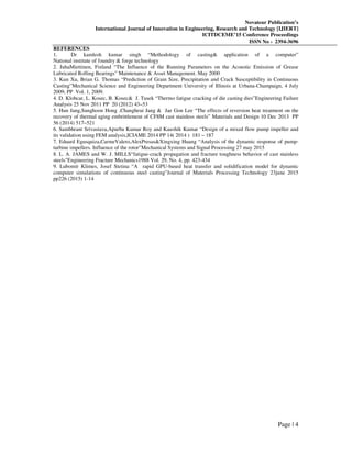 Novateur Publication’s
International Journal of Innovation in Engineering, Research and Technology [IJIERT]
ICITDCEME’15 Conference Proceedings
ISSN No - 2394-3696
Page | 4
REFERENCES
1. Dr kamlesh kumar singh “Methodology of casting& application of a computer”
National institute of foundry & forge technology
2. JuhaMiettinen, Finland “The Influence of the Running Parameters on the Acoustic Emission of Grease
Lubricated Rolling Bearings” Maintenance & Asset Management. May 2000
3. Kun Xu, Brian G. Thomas “Prediction of Grain Size, Precipitation and Crack Susceptibility in Continuous
Casting”Mechanical Science and Engineering Department University of Illinois at Urbana-Champaign, 4 July
2009, PP Vol. 1, 2009.
4. D. Klobcar, L. Kosec, B. Kosec& J. Tusek “Thermo fatigue cracking of die casting dies”Engineering Failure
Analysis 25 Nov 2011 PP 20 (2012) 43–53
5. Hun Jang,Sunghoon Hong ,Changheui Jang & Jae Gon Lee “The effects of reversion heat treatment on the
recovery of thermal aging embrittlement of CF8M cast stainless steels” Materials and Design 10 Dec 2013 PP
56 (2014) 517–521
6. Sambhrant Srivastava,Apurba Kumar Roy and Kaushik Kumar “Design of a mixed flow pump impeller and
its validation using FEM analysis,ICIAME 2014 PP 14( 2014 ) 181 – 187
7. Eduard Egusquiza,CarmeValero,AlexPresas&Xingxing Huang “Analysis of the dynamic response of pump-
turbine impellers. Influence of the rotor”Mechanical Systems and Signal Processing 27 may 2015
8. L. A. JAMES and W. J. MILLS“fatigue-crack propagation and fracture toughness behavior of cast stainless
steels”Engineering Fracture Mechanics1988 Vol. 29, No. 4, pp. 423-434
9. Lubomír Klimes, Josef Stetina “A rapid GPU-based heat transfer and solidification model for dynamic
computer simulations of continuous steel casting”Journal of Materials Processing Technology 23june 2015
pp226 (2015) 1-14
 