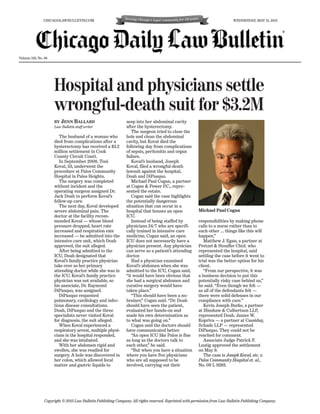 Volume 159, No. 96
Hospital and physicians settle
wrongful-death suit for $3.2M
BY JENN BALLARD
Law Bulletin staff writer
The husband of a woman who
died from complications after a
hysterectomy has received a $3.2
million settlement in Cook
County Circuit Court.
In September 2008, Toni
Koval, 53, underwent the
procedure at Palos Community
Hospital in Palos Heights.
The surgery was completed
without incident and the
operating surgeon assigned Dr.
Jack Doah to perform Koval’s
follow-up care.
The next day, Koval developed
severe abdominal pain. The
doctor at the facility recom-
mended Koval — whose blood
pressure dropped, heart rate
increased and respiration rate
increased — be admitted into the
intensive care unit, which Doah
approved, the suit alleged.
After being admitted to the
ICU, Doah designated that
Koval’s family practice physician
take over as her primary
attending doctor while she was in
the ICU. Koval’s family practice
physician was not available, so
his associate, Dr. Raymond
DiPasquo, was assigned.
DiPasquo requested
pulmonary, cardiology and infec-
tious disease consultations.
Doah, DiPasquo and the three
specialists never visited Koval
for diagnosis, the suit alleged.
When Koval experienced a
respiratory arrest, multiple physi-
cians in the hospital responded,
and she was intubated.
With her abdomen rigid and
swollen, she was readied for
surgery. A hole was discovered in
her colon, which allowed fecal
matter and gastric liquids to
seep into her abdominal cavity
after the hysterectomy.
The surgeon tried to close the
hole and clean the abdominal
cavity, but Koval died the
following day from complications
of sepsis, peritonitis and organ
failure.
Koval’s husband, Joseph
Koval, filed a wrongful-death
lawsuit against the hospital,
Doah and DiPasquo.
Michael Paul Cogan, a partner
at Cogan & Power P.C., repre-
sented the estate.
Cogan said the case highlights
the potentially dangerous
situation that can occur in a
hospital that houses an open
ICU.
Instead of being staffed by
physicians 24/7 who are specifi-
cally trained in intensive care
medicine, Cogan said, an open
ICU does not necessarily have a
physician present. Any physician
can serve as a patient’s attending
doctor.
Had a physician examined
Koval’s abdomen when she was
admitted to the ICU, Cogan said,
“it would have been obvious that
she had a surgical abdomen and
curative surgery would have
taken place.”
“This should have been a no-
brainer,” Cogan said. “Dr. Doah
should have seen the patient,
evaluated her hands-on and
made his own determination as
to what was going on.”
Cogan said the doctors should
have communicated better.
“An open ICU like Palos is fine
as long as the doctors talk to
each other,” he said.
“But when you have a situation
where you have five physicians
who are all supposed to be
involved, carrying out their
responsibilities by making phone
calls to a nurse rather than to
each other … things like this will
happen.”
Matthew J. Egan, a partner at
Pretzel & Stouffer Chtd. who
represented the hospital, said
settling the case before it went to
trial was the better option for his
client.
“From our perspective, it was
a business decision to put this
potentially risky case behind us,”
he said. “Even though we felt —
as all of the defendants felt —
there were solid defenses in our
compliance with care.”
Kevin Joseph Burke, a partner
at Hinshaw & Culbertson LLP,
represented Doah. James W.
Kopriva — a partner at Cassiday,
Schade LLP — represented
DiPasquo. They could not be
reached for comment.
Associate Judge Patrick F.
Lustig approved the settlement
on May 9.
The case is Joseph Koval, etc. v.
Palos Community Hospital et. al.,
No. 09 L 9283.
Copyright © 2013 Law Bulletin Publishing Company. All rights reserved. Reprinted with permission from Law Bulletin Publishing Company.
CHICAGOLAWBULLETIN.COM WEDNESDAY, MAY 15, 2013
Michael Paul Cogan
®
 