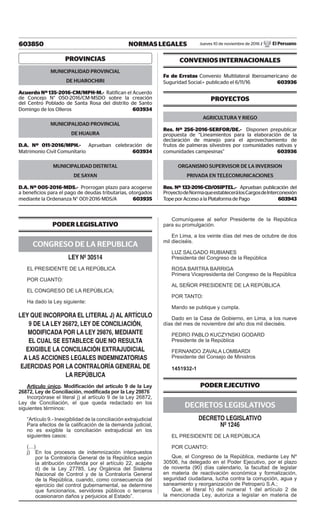 603850 NORMAS LEGALES Jueves 10 de noviembre de 2016 / El Peruano
PROVINCIAS
MUNICIPALIDAD PROVINCIAL
DE HUAROCHIRI
Acuerdo Nº 135-2016-CM/MPH-M.- Ratifican el Acuerdo
de Concejo N° 050-2016/CM-MSDO sobre la creación
del Centro Poblado de Santa Rosa del distrito de Santo
Domingo de los Olleros  603934
MUNICIPALIDAD PROVINCIAL
DE HUAURA
D.A. Nº 011-2016/MPH.- Aprueban celebración de
Matrimonio Civil Comunitario  603934
MUNICIPALIDAD DISTRITAL
DE SAYAN
D.A. Nº 005-2016-MDS.- Prorrogan plazo para acogerse
a beneficios para el pago de deudas tributarias, otorgados
mediante la Ordenanza N° 001-2016-MDS/A  603935
CONVENIOS INTERNACIONALES
Fe de Erratas Convenio Multilateral Iberoamericano de
Suguridad Social.- publicado el 6/11/16  603936
PROYECTOS
AGRICULTURA Y RIEGO
Res. Nº 256-2016-SERFOR/DE.- Disponen prepublicar
propuesta de “Lineamientos para la elaboración de la
declaración de manejo para el aprovechamiento de
frutos de palmeras silvestres por comunidades nativas y
comunidades campesinas”  603936
ORGANISMO SUPERVISOR DE LA INVERSION
PRIVADA EN TELECOMUNICACIONES
Res. Nº 133-2016-CD/OSIPTEL.- Aprueban publicación del
ProyectodeNormaqueestablecerálosCargosdeInterconexión
Tope por Acceso a la Plataforma de Pago  603943
PODER LEGISLATIVO
CONGRESO DE LA REPUBLICA
LEY Nº 30514
EL PRESIDENTE DE LA REPÚBLICA
POR CUANTO:
EL CONGRESO DE LA REPÚBLICA;
Ha dado la Ley siguiente:
LEY QUE INCORPORA EL LITERAL J) AL ARTÍCULO
9 DE LA LEY 26872, LEY DE CONCILIACIÓN,
MODIFICADA POR LA LEY 29876, MEDIANTE
EL CUAL SE ESTABLECE QUE NO RESULTA
EXIGIBLE LA CONCILIACIÓN EXTRAJUDICIAL
A LAS ACCIONES LEGALES INDEMNIZATORIAS
EJERCIDAS POR LA CONTRALORÍA GENERAL DE
LA REPÚBLICA
Artículo único. Modificación del artículo 9 de la Ley
26872, Ley de Conciliación, modificada por la Ley 29876
Incorpórase el literal j) al artículo 9 de la Ley 26872,
Ley de Conciliación, el que queda redactado en los
siguientes términos:
“Artículo 9.- Inexigiblidad de la conciliación extrajudicial
Para efectos de la calificación de la demanda judicial,
no es exigible la conciliación extrajudicial en los
siguientes casos:
(…)
j)	 En los procesos de indemnización interpuestos
por la Contraloría General de la República según
la atribución conferida por el artículo 22, acápite
d) de la Ley 27785, Ley Orgánica del Sistema
Nacional de Control y de la Contraloría General
de la República, cuando, como consecuencia del
ejercicio del control gubernamental, se determine
que funcionarios, servidores públicos o terceros
ocasionaron daños y perjuicios al Estado”.
Comuníquese al señor Presidente de la República
para su promulgación.
En Lima, a los veinte días del mes de octubre de dos
mil dieciséis.
LUZ SALGADO RUBIANES
Presidenta del Congreso de la República
ROSA BARTRA BARRIGA
Primera Vicepresidenta del Congreso de la República
AL SEÑOR PRESIDENTE DE LA REPÚBLICA
POR TANTO:
Mando se publique y cumpla.
Dado en la Casa de Gobierno, en Lima, a los nueve
días del mes de noviembre del año dos mil dieciséis.
PEDRO PABLO KUCZYNSKI GODARD
Presidente de la República
FERNANDO ZAVALA LOMBARDI
Presidente del Consejo de Ministros
1451932-1
PODER EJECUTIVO
DECRETOS LEGISLATIVOS
DECRETO LEGISLATIVO
Nº 1246
EL PRESIDENTE DE LA REPÚBLICA
POR CUANTO:
Que, el Congreso de la República, mediante Ley Nº
30506, ha delegado en el Poder Ejecutivo, por el plazo
de noventa (90) días calendario, la facultad de legislar
en materia de reactivación económica y formalización,
seguridad ciudadana, lucha contra la corrupción, agua y
saneamiento y reorganización de Petroperú S.A.;
Que, el literal h) del numeral 1 del artículo 2 de
la mencionada Ley, autoriza a legislar en materia de
 