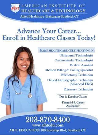 Allied Healthcare Training in Stratford, CT
EARN HEALTHCARE CERTIFICATION IN:
Ultrasound Technologist
Cardiovascular Technologist
Medical Assistant
Medical Billing & Coding Specialist
Phlebotomy Technician
Clinical Cardiographic Technician
(Advanced EKG)
Pharmacy Technician
203-870-8400
Advance Your Career…
Enroll in Healthcare Classes Today!
www.aihtedu.com
AIHT EDUCATION 480 Lordship Blvd, Stratford, CT
Day & Evening Classes
Financial & Career
Assistance*(for those who qualify)
 