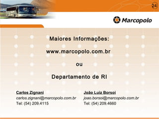 Maiores Informações:
www.marcopolo.com.br
ou
Departamento de RI
Carlos Zignani
carlos.zignani@marcopolo.com.br
Tel: (54) 209.4115
João Luiz Borsoi
joao.borsoi@marcopolo.com.br
Tel: (54) 209.4660
24
 
