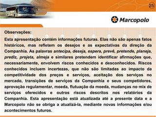 Observações:
Esta apresentação contém informações futuras. Elas não são apenas fatos
históricos, mas refletem os desejos e as expectativas da direção da
Companhia. As palavras antecipa, deseja, espera, prevê, pretende, planeja,
prediz, projeta, almeja e similares pretendem identificar afirmações que,
necessariamente, envolvem riscos conhecidos e desconhecidos. Riscos
conhecidos incluem incertezas, que não são limitadas ao impacto da
competitividade dos preços e serviços, aceitação dos serviços no
mercado, transições de serviços da Companhia e seus competidores,
aprovação regulamentar, moeda, flutuação da moeda, mudanças no mix de
serviços oferecidos e outros riscos descritos nos relatórios da
Companhia. Esta apresentação está atualizada até a presente data e a
Marcopolo não se obriga a atualizá-la, mediante novas informações e/ou
acontecimentos futuros.
25
 