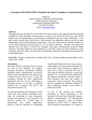 A Synopsis of the IEEE P1451- Standards for Smart Transducer Communication
Kang Lee
National Institute of Standards and Technology
100 Bureau Drive, Stop 8220
Gaithersburg, Maryland 20899-8220
Tel: (301) 975-6604
Email: kang.lee@nist.gov
Abstract:
This paper discusses the objectives of the IEEE 1451 and its family of one approved and three proposed
standards for smart transducer communication, as well as who should use them, how users should
benefit from the implementation, and up-to-date development status and contact information. In an
ideal world, decisions about field devices, field networks, and application software can all be made
independently based on the application requirements. In the real world, however, all these modules can
not be easily integrated due to the lack of a set of common interfaces. Therefore, this paper also
describes how the family of IEEE-P1451 standards, with digital communication protocols, digital
interfaces, and object model for smart transducers, can provide a means for sensor producers, system
integrators, and users alike to develop network-independent solutions for distributed measurement and
control applications.
Keywords: actuator, communication standard, IEEE 1451, interface standard, interoperability, sensor,
smart sensor, TEDS.
Introduction
The sensor market is extremely diverse. Sensors
are used in most industries, for example,
aerospace, automotive, biomedicine, building,
industrial control, manufacturing, and process
control. Sensor manufacturers are seeking ways
to build low-cost, smart sensors to meet the
continuous demand for more sophisticated
applications and ease of uses. Networking is
becoming pervasive in all areas in industrial
countries and is causing a key shift in the
measurement business [1].
The rapid development and emergence of smart
sensor and field network technologies have
made the networking of smart transducers
(sensors and actuators) a very economical and
attractive solution for a broad range of
measurement and control applications.
However, with the multitude of incompatible
network specifications that have been created, a
certain degree of confusion and uncertainty has
arisen about which network(s) to support. It is
clear that a variety of networks will exist to
solve specific problems. However, it seems that
industry is in a crossroad and this predicament
has imposed unnecessary economic burden to
both transducer end users and vendors to
support the variety of networks. This condition
has also impeded the widespread adoption of
these technologies despite a great desire to
build and use them.
In view of this situation the Technical
Committee on Sensor Technology of the
Institute of Electrical and Electronics Engineer
(IEEE)’s Instrumentation and Measurement
Society has sponsored a series of projects,
designated as IEEE P1451, to address these
issues through the development of a family of
 
