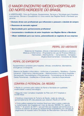 PERFIL DO EXPOSITOR
Equipamentos e produtos para hospitais, clínicas, consultórios, laboratórios,
emergência e transporte.
Sistema de Gestão e Informática – Uniformes e Lavanderia – Mobiliário – Cozinha
Industrial – Enfermaria e Monitorização – Medicamentos e Farmácia Hospitalar –
Recuperação Traumatológica e Pós-operatória – Fornecedores de Alimentos e
Dietas Parenterais – Instalações e Construções – Literatura Especializada
O maior encontro médico-hospitalar
do norte-nordeste do Brasil
A HOSPITALMED - Feira de Produtos, Equipamentos, Serviços e Tecnologia para Hospitais,
Laboratórios, Clínicas e Consultórios é o único evento das Regiões Norte e Nordeste que
garante:
• Contato direto com profissionais que influenciam e possuem a decisão de compra
• Panorama do mercado regional
• Oportunidade para aprimoramento profissional
• Lançamentos e tendências do setor hospitalar nas Regiões Norte e Nordeste
• Maior visibilidade para sua marca, potencializando os negócios de sua empresa
PERFIL DO VISITANTE
Gestores de Hospitais, clínicas e laboratórios (públicos e privados) –
Médicos e Enfermeiros – Proprietários de Loja de Produtos Médicos –
Fabricantes – Distribuidores – Compradores – Varejistas –
Órgãos Governamentais – Entidades de Classe
CONFIRA O POTENCIAL DA REGIÃO
• Recife é o primeiro pólo médico do Norte e Nordeste em qualidade,
modernidade e avanço tecnológico
• Segundo maior complexo hospitalar do País com 417 hospitais e
8.200 leitos
• Contínuo crescimento do Turismo de Saúde, razão da visita de
aproximadamente 9% das pessoas que visitaram Recife em 2012
• Forte política estadual de incentivo fiscal que reduz custos e estimula
a modernização dos hospitais por meio do decreto 36038/10, vigente
desde 1º de janeiro de 2011, que permite aos hospitais pernambucanos a
compra no exterior de peças ou equipamentos hospitalares com isenção do
pagamento do Imposto sobre Circulação de Mercadorias e Serviços (ICMS)
 