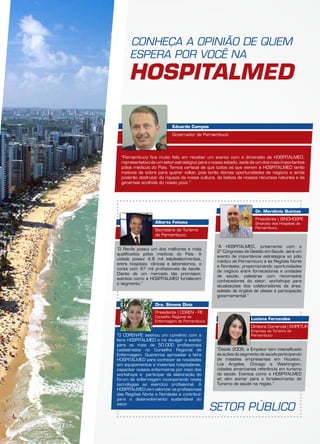 CONHEÇA A OPINIÃO DE QUEM
ESPERA POR VOCÊ NA
HOSPITALMED
“O Recife possui um dos melhores e mais
qualificados pólos médicos do País. A
cidade possui 4,8 mil estabelecimentos,
entre hospitais, clínicas e laboratórios, e
conta com 67 mil profissionais da saúde.
Diante de um mercado tão promissor,
eventos como a HospitalMed fortalecem
o segmento.”
“Pernambuco fica muito feliz em receber um evento com a dimensão da HOSPITALMED,
representativo de um setor estratégico para o nosso estado, sede de um dos mais importantes
pólos médicos do País. Temos certeza de que todos os que vierem à HOSPITALMED terão
motivos de sobra para querer voltar, pois terão ótimas oportunidades de negócio e ainda
poderão desfrutar da riqueza da nossa cultura, da beleza de nossos recursos naturais e da
generosa acolhida do nosso povo.”
“O COREN-PE assinou um convênio com a
feira HOSPITALMED e irá divulgar o evento
para os mais de 50.000 profissionais
cadastrados no Conselho Regional de
Enfermagem. Queremos aproveitar a feira
HOSPITALMED para conhecer as novidades
em equipamentos e materiais hospitalares,
capacitar nossos enfermeiros por meio dos
workshops e participar da elaboração do
fórum de enfermagem incorporando novas
tecnologias ao exercício profissional. A
HOSPITALMED vem valorizar os profissionais
das Regiões Norte e Nordeste e contribuir
para o desenvolvimento sustentável do
setor.
“A HOSPITALMED, juntamente com o
2º Congresso de Gestão em Saúde, será um
evento de importância estratégica ao pólo
médico de Pernambuco e às Regiões Norte
e Nordeste, proporcionando oportunidades
de negócio entre fornecedores e unidades
de saúde; palestras com renomados
conhecedores do setor; workshops para
atualizações dos colaboradores da área;
adesão de órgãos de classe e participação
governamental.”
“Desde 2009, a Empetur tem intensificado
as ações do segmento de saúde participando
de missões empresariais em Houston,
Los Angeles, Chicago e Washington,
cidades americanas referência em turismo
de saúde. Eventos como a HOSPITALMED
só vêm somar para o fortalecimento do
Turismo de saúde na região.”
Alberto Feitosa
Secretário de Turismo
de Pernambuco
Eduardo Campos
Governador de Pernambuco
Dra. Simone Diniz
Presidente | COREN - PE
Conselho Regional de
Enfermagem de Pernambuco
Dr. Mardônio Quintas
Presidente | SINDHOSPE
Sindicato dos Hospitais de
Pernambuco
Luciana Fernandes
Diretora Comercial | EMPETUR
Empresa de Turismo de
Pernambuco
SETOR PÚBLICO
 