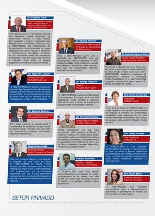 “Nos últimos anos o crescimento regional
tem alcançado índices superiores ao
crescimento nacional e nosso estado
tem superado o próprio crescimento das
Regiões Norte e Nordeste. Eventos como
a HOSPITALMED são instrumentos de
fortalecimento e aprimoramento da nossa
capacidade em gerar riqueza e alavancar
o conhecimento tecnológico tornando-
se um importante evento de convivência
empresarial, cultural e social, que promove
a interação entre todos os players
integrantes da cadeia produtiva de saúde.”
“Vejo com extrema alegria e empolgação,
a chegada de uma feira do porte
da HOSPITALMED ao Recife. Tenho
certeza que este momento será de uma
importância ímpar para o Norte-Nordeste
pois proporcionará um benchmarking
importante que traz à tona discussões
necessárias para a evolução da nossa área
além de proporcionar fechamentos de bons
negócios.”
“Com pólos médicos de grande porte e
considerados de excelência, é justo brindar
os players desse mercado com uma feira
que proporcione inovação, informação,
negócios e networking.”
“ A HOSPITALMED vem atender a crescente
demanda das Regiões Norte e Nordeste por
integrar grandes eventos na área de saúde
que permitam ao mercado local participar
de forma ativa de um eficiente canal de
negócios para o setor médico-hospitalar.”
“Todo o Norte-Nordeste ganha com a
realização da HOSPITALMED, uma vez
que pequenos, médios e grandes do setor
médico-hospitalar terão igualmente acesso
às novidades e tendências deste mercado,
com foco nas necessidades regionais,
nacionais e internacionais.”
“A HOSPITALMED será uma grande
oportunidade para os hospitais da região,
principalmente os do interior, pois eles
ficarão por dentro das inovações na área
da saúde e os gestores poderão trocar
experiências.”
“Sendo considerado um dos mais
importantes pólos médicos do Brasil, o
Recife já merecia um evento deste porte,
pois facilita a todas as instituições de saúde e
os médicos do Nordeste, o comparecimento
e negociações sem deslocar-se para o sul
do País. Já antevejo o sucesso desta feira.
Parabéns aos organizadores.”
“A Hospitalmed irá aproximar fabricantes
e fornecedores. Com isso, será mais fácil
estabelecer novos contatos e negócios,
além de diminuir o tempo de aquisição de
equipamentos e tecnologias recentes.”
“No Recife, o Hospital Jayme da Fonte, que
faz parte e acompanha o desenvolvimento
do setor desde o início, sabe que a feira
Hospitalmed facilitará a aquisição de
equipamentos, serviços e tecnologia
médico-hospitalares e o aprimoramento
na gestão, contribuindo para o avanço do
parque hospitalar da região.”
“A HOSPITALMED traz inúmeras
oportunidades para o desenvolvimento
econômico e profissional no Estado de
Pernambuco e no Nordeste.”
“A HOSPITALMED é uma excelente
oportunidade de ampliar o conhecimento
no ramo de saúde no Estado, objetivando
a promoção do pólo médico pernambucano
como um local de grandes investimentos
para várias empresas nacionais e
internacionais.”
“Uma feira do porte da HOSPITALMED na
nossa região é uma grande oportunidade
de negócios e também um investimento
necessário, pois dispomos de um pólo
médico-hospitalar de excelência. Na certeza
de sucesso, este evento é indicado à todos
da área.”
Dr. Eustácio Vieira
Diretor Presidente do Hospital
Santa Joana | Diretor do
Hospital Memorial São José
Grupo Fernandes Vieira
Rogério Guariniello
Diretor Executivo
Rede Primavera de Saúde
Dr. Eduardo Queiroz
Superintendente de Saúde
Hospital Santa Izabel
Dr. Alexandre Loback
Diretor Executivo
Rede D’Or São Luiz
Dr. Alberto Ferreira
Provedor do Real Hospital
Português de Beneficência
em Pernambuco
Fabiano Guerreiro
Diretor | Hospital
Memorial Guararapes
Dr. Fernando Ventura
Diretor Sócio | Hospital
de Olhos Santa Luzia
Dr. George Trigueiro
Diretor
Hospital Albert Sabin
Dr. Antonio Jayme da Fonte
Diretor Superintendente
Hospital Jayme da Fonte
Dra. Paula Meira
Diretora Executiva
Interne Home Care
Dra. Katia Antunes
Vice Presidente
UNIDAS | PE
Dra. Maria de Lourdes
Presidente
UNIMED Recife
SETOR PRIVADO
 