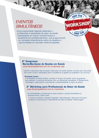 2º Workshop para Profissionais do Setor de Saúde
www.feirahospitalmed.com.br/workshop
As necessidades e tendências do setor público e privado abordadas em
diversos temas. Dentre eles:
• Turismo de Saúde • Gestão Hospitalar: Administração, Recursos Humanos,
Auditoria e Faturamento • Operadoras de Plano de Saúde • Enfermagem
Eventos
Simultâneos
Uma programação especial destinada a
profissionais e estudantes do setor de saúde
interessados em trocar conhecimentos e
atualizarem-se profissionalmente, que proporcionará
um completo entendimento sobre os desafios e
oportunidades do mercado médico-hospitalar.
2º Congresso
Norte-Nordeste de Gestão em Saúde
www.feirahospitalmed.com.br/congresso.asp
Líderes e executivos das principais instituições de saúde estarão reunidos para discussão
dos novos rumos e estratégias para a excelência na gestão da qualidade e de recursos.
Principais temas:
• Os desafios da saúde pública x privada • Turismo de saúde: como se preparar
para atender a crescente demanda e ter um diferencial competitivo • Planejamento
estratégico, desempenho empresarial e sustentabilidade no setor de saúde.
 