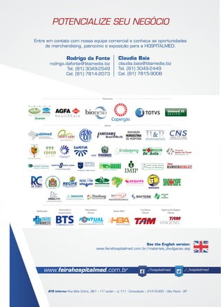 POTENCIALIZE SEU NEGÓCIO
Entre em contato com nossa equipe comercial e conheça as oportunidades
de merchandising, patrocínio e exposição para a HOSPITALMED:
www.feirahospitalmed.com.br /hospitalmed /_hospitalmed
BTS Informa Rua Bela Cintra, 967 – 11º andar – cj 111 - Consolação – 01415-000 – São Paulo - SP
Rodrigo da Fonte
rodrigo.dafonte@btsmedia.biz
Tel. (81) 3049-2549
Cel. (81) 7814-2073
Claudia Baia
claudia.baia@btsmedia.biz
Tel. (81) 3049-2449
Cel. (81) 7815-9008
Patrocínio:
Apoio:
Promoção e
Organização:
Realização: Montadora
Oficial:
Apoio Web: Cia Aérea
Oficial:
Agência de Viagem
Oficial:
SANTA LÚCIA
See the English version:
www.feirahospitalmed.com.br/materiais_divulgacao.asp
 