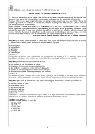 6
(UEG-GO) Leia o texto a seguir. As questões 10 e 11 referem-se a ele.
CELULARES EXPLOSIVOS, IDEIAS NEM TANTO
[...] Sou uma nulidade no uso do celular. Mal conheço a senha para tirar as mensagens lá de dentro e, pelo
que vejo, meu aparelho é forte candidato a uma dessas explosões que têm acontecido ultimamente.
Pinóquio não primava pela responsabilidade nos compromissos assumidos, mas seu Grilo Falante, de
cartola e guarda-chuva, conhecia as virtudes da polidez e da adequação. Não tomava a palavra antes de
um minúsculo pigarro de advertência.
Inseto mutante, o celular está para o grilo de Pinóquio um pouco como a guitarra elétrica para o antigo
violão. Adota os tons mais estridentes, descabelados e imperativos, a que as pessoas obedecem numa
coreografia alucinada. A pose mais estudada da grã-fina se estilhaça em aflição e pânico enquanto ela
remexe na bolsa à procura do aparelho; o taxista mais inerte e distraído pula ao menor toque, como se
tivesse uma aranha dentro do carro. E nem se sabia que aquilo era carregado de dinamite. [...]
COELHO, M. Folha de S. Paulo, São Paulo, 10 maio 2006, p. E 10. Ilustrada. [Adaptado].
10.(C1/H3) O trecho “Inseto mutante, o celular está para o grilo de Pinóquio um pouco como a guitarra
elétrica para o antigo violão” estrutura-se em uma relação lógica de
a) antagonismo.
b) causalidade.
c) gradação.
d) analogia.
e) comparação.
Gabarito: D
Comentário: De acordo com a capacidade de compreensão, as opções "d" e "e" poderiam confundir os
candidatos, entretanto, vale ressaltar que na questão há uma analogia, e não uma comparação.
11.(C1/H4) O texto discorre principalmente acerca
a) dos perigos do uso inadequado do celular.
b) do avanço da tecnologia no campo da telefonia.
c) dos cuidados necessários para o manuseio do celular.
d) da falta de polidez das pessoas diante das tecnologias.
e) do domínio do celular e do comportamento das pessoas.
Gabarito: E
Comentário: Embora a maioria das opções façam críticas ao uso do celular, o que está sendo ressaltado
pelo autor é o fato das pessoas se tornarem quase "vítimas" dos sistemas de comunicação e informação.
12.(C9/H27) Na frase “E nem se sabia que aquilo era carregado de dinamite”, o termo aquilo refere-se
a) à aranha dentro do carro.
b) ao aparelho celular.
c) ao carro do taxista.
d) à bolsa da grã-fina.
e) ao inseto mutante.
Gabarito: B
Comentário: o pronome demonstrativo aquilo refere-se a algo mencionado anteriormente, assim sendo,
baseando-se no contexto, identifica-se a relação do pronome ao aparelho celular.
13.(C6/H18) (UEPA) Leia e responda:
60 NUM BAR.
70 SAIR
100 PAGAR;
A polícia diz:
20 BUSCAR
 