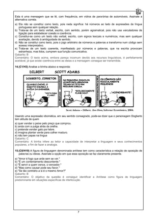 7
Esta é uma mensagem que se lê, com frequência, em vidros de para-brisa de automóveis. Assinale a
alternativa correta.
a) Ela não se constitui como texto, pois nada significa: há números ao lado de expressões da língua
portuguesa sem qualquer relação.
b) Trata-se de um texto verbal, escrito, com sentido, porém agramatical, pois não usa veiculadores de
ligação para estabelecer coesão e coerência.
c) Constitui-se como um texto não verbal, escrito, com signos lexicais e numéricos, mas sem qualquer
aceitação, devido à ambiguidade de sentido.
d) Não se constitui como texto, pois o jogo arbitrário de números e palavras a transforma num código sem
acesso interpretativo.
e) Trata-se de um texto coerente, manifestado por números e palavras, que na escrita provocam
estranheza, mas lidos, cumprem sua função comunicativa.
Gabarito: B
Comentário: O texto acima, embora pareça incomum devido aos recursos linguísticos, é perfeitamente
aceitável, já que existe coerência entre as ideias e a mensagem consegue ser transmitida.
14.(C1/H3) Analise a tirinha abaixo e responda:
Usando uma expressão idiomática, em seu sentido consagrado, pode-se dizer que o personagem Dogberto
tem atitude de quem
a) quer vender o peixe pelo preço que comprou.
b) anda com a pulga atrás da orelha.
c) pretende vender gato por lebre.
d) imagina plantar verde para colher maduro.
e) não tem papas na língua
Gabarito: C
Comentário: A tirinha infere ao leitor a capacidade de interpretar a linguagem e seus conhecimentos
populares, a fim de fazer a analogia.
15.(C6/H19) A figura de linguagem denominada antítese tem como característica a relação de oposição de
palavras ou ideias. Assinale a opção em que essa oposição se faz claramente presente.
a) "Amor é fogo que arde sem se ver."
b) "É um contentamento descontente."
c) "É servir a quem vence, o vencedor."
d) "Mas como causar pode seu favor."
e) "Se tão contrário a si é o mesmo Amor?"
Gabarito: B
Comentário: O objetivo da questão é conseguir identificar a Antítese como figura de linguagem
predominante em situações específicas de interlocução.
 