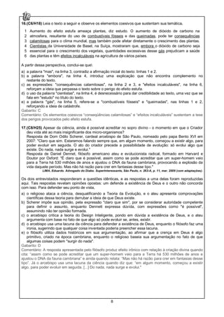8
16.(C6/H18) Leia o texto a seguir e observe os elementos coesivos que sustentam sua temática.
1
2
3
4
5
6
Aumento do efeito estufa ameaça plantas, diz estudo. O aumento de dióxido de carbono na
atmosfera, resultante do uso de combustíveis fósseis e das queimadas, pode ter consequências
calamitosas para o clima mundial, mas também pode afetar diretamente o crescimento das plantas.
Cientistas da Universidade de Basel, na Suíça, mostraram que, embora o dióxido de carbono seja
essencial para o crescimento dos vegetais, quantidades excessivas desse gás prejudicam a saúde
das plantas e têm efeitos incalculáveis na agricultura de vários países.
A partir dessa perspectiva, conclui-se que
a) a palavra "mas", na linha 3, contradiz a afirmação inicial do texto: linhas 1 e 2.
b) a palavra "embora", na linha 4, introduz uma explicação que não encontra complemento no
restante do texto.
c) as expressões: "consequências calamitosas", na linha 2 e 3, e "efeitos incalculáveis", na linha 6,
reforçam a ideia que perpassa o texto sobre o perigo do efeito estufa.
d) o uso da palavra "cientistas", na linha 4, é desnecessário para dar credibilidade ao texto, uma vez que se
fala em "estudo" no título do texto.
e) a palavra "gás", na linha 5, refere-se a "combustíveis fósseis" e "queimadas", nas linhas 1 e 2,
reforçando a ideia de catástrofe.
Gabarito: C
Comentário: Os elementos coesivos “conseqüências calamitosas” e “efeitos incalculáveis” sustentam a tese
dos perigos provocados pelo efeito estufa.
17.(C8/H25) Apesar da ciência, ainda é possível acreditar no sopro divino - o momento em que o Criador
deu vida até ao mais insignificante dos micro-organismos?
Resposta de Dom Odilo Scherer, cardeal arcebispo de São Paulo, nomeado pelo papa Bento XVI em
2007: "Claro que sim. Estaremos falando sempre que, em algum momento, começou a existir algo, para
poder evoluir em seguida. O ato do criador precede a possibilidade de evolução: só evolui algo que
existe. Do nada, nada surge e evolui."
Resposta de Daniel Dennet, filósofo americano ateu e evolucionista radical, formado em Harvard e
Doutor por Oxford: "É claro que é possível, assim como se pode acreditar que um super-homem veio
para a Terra há 530 milhões de anos e ajustou o DNA da fauna cambriana, provocando a explosão da
vida daquele período. Mas não há razão para crer em fantasias desse tipo."
LIMA, Eduardo. Advogado do Diabo. SuperInteressante, São Paulo, n. 263-A, p. 11, mar. 2009 (com adaptações).
Os dois entrevistados responderam a questões idênticas, e as respostas a uma delas foram reproduzidas
aqui. Tais respostas revelam opiniões opostas: um defende a existência de Deus e o outro não concorda
com isso. Para defender seu ponto de vista,
a) o religioso ataca a ciência, desqualificando a Teoria da Evolução, e o ateu apresenta comprovações
científicas dessa teoria para derrubar a ideia de que Deus existe.
b) Scherer impõe sua opinião, pela expressão "claro que sim", por se considerar autoridade competente
para definir o assunto, enquanto Dennett expressa dúvida, com expressões como "é possível",
assumindo não ter opinião formada.
c) o arcebispo critica a teoria do Design Inteligente, pondo em dúvida a existência de Deus, e o ateu
argumenta com base no fato de que algo só pode evoluir se, antes, existir.
d) o arcebispo usa uma lacuna da ciência para defender a existência de Deus, enquanto o filósofo faz uma
ironia, sugerindo que qualquer coisa inventada poderia preencher essa lacuna.
e) o filósofo utiliza dados históricos em sua argumentação, ao afirmar que a crença em Deus é algo
primitivo, criado na época cambriana, enquanto o religioso baseia sua argumentação no fato de que
algumas coisas podem "surgir do nada".
Gabarito: D
Comentário: A resposta apresentada pelo filósofo produz efeito irônico com relação à criação divina quando
cita: “assim como se pode acreditar que um super-homem veio para a Terra há 530 milhões de anos e
ajustou o DNA da fauna cambriana” e ainda quando relata: “Mas não há razão para crer em fantasias desse
tipo”. Já o arcebispo usa uma lacuna da ciência quando diz que: “em algum momento, começou a existir
algo, para poder evoluir em seguida. [...] Do nada, nada surge e evolui."
 