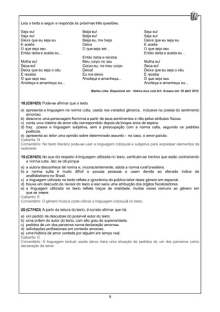 9
Leia o texto a seguir e responda às próximas três questões.
Seja eu!
Seja eu!
Deixa que eu seja eu
E aceita
O que seja seu
Então deita e aceita eu...
Molha eu!
Seca eu!
Deixa que eu seja o céu
E receba
O que seja seu
Anoiteça e amanheça eu...
Beija eu!
Beija eu!
Beija eu, me beija
Deixa
O que seja ser...
Então beba e receba
Meu corpo no seu
Corpo eu, no meu corpo
Deixa!
Eu me deixo
Anoiteça e amanheça...
Seja eu!
Seja eu!
Deixa que eu seja eu
E aceita
O que seja seu
Então deita e aceita eu...
Molha eu!
Seca eu!
Deixa que eu seja o céu
E receba
O que seja seu
Anoiteça e amanheça eu...
Marina Lima. Disponível em: <letras.mus.com.br>. Acesso em: 05 abril 2013.
18.(C8/H25) Pode-se afirmar que o texto
a) apresenta a linguagem na norma culta, usada nos variados gêneros, inclusive na poesia do sentimento
amoroso.
b) descreve uma personagem feminina a partir de seus sentimentos e não pelos atributos físicos.
c) conta uma história de amor não correspondido depois de longos anos de espera.
d) traz poesia e linguagem subjetiva, sem a preocupação com a norma culta, seguindo os padrões
poéticos.
e) apresenta ao leitor uma opinião sobre determinado assunto – no caso, o amor-paixão.
Gabarito: D
Comentário: No texto literário pode-se usar a linguagem coloquial e subjetiva para expressar elementos da
realidade.
19.(C8/H25) No que diz respeito à linguagem utilizada no texto, verificam-se trechos que estão contrariando
a norma culta. Isto se dá porque
a) a autora desconhece tal norma e, inconscientemente, adota a norma rural brasileira.
b) a norma culta é muito difícil e poucas pessoas a usam devido ao elevado índice de
analfabetismo no Brasil.
c) a linguagem utilizada no texto reflete a ignorância do público leitor deste gênero em especial.
d) houve um descuido do revisor do texto e isso seria uma atribuição dos órgãos fiscalizadores.
e) a linguagem utilizada no texto reflete traços de oralidade, muitas vezes comuns ao gênero em
que se insere.
Gabarito: E
Comentário: O gênero música pode utilizar a linguagem coloquial no texto.
20.(C7/H23) A partir da leitura do texto, é correto afirmar que há:
a) um pedido de desculpas do possível autor do texto.
b) uma ordem do autor do texto, com alto grau de superioridade.
c) pedidos de um dos parceiros numa declaração amorosa.
d) solicitações profissionais em contexto amoroso.
e) uma história de amor contada por alguém em tempo real.
Gabarito: C
Comentário: A linguagem textual usada deixa clara uma situação de pedidos de um dos parceiros como
declaração de amor.
 